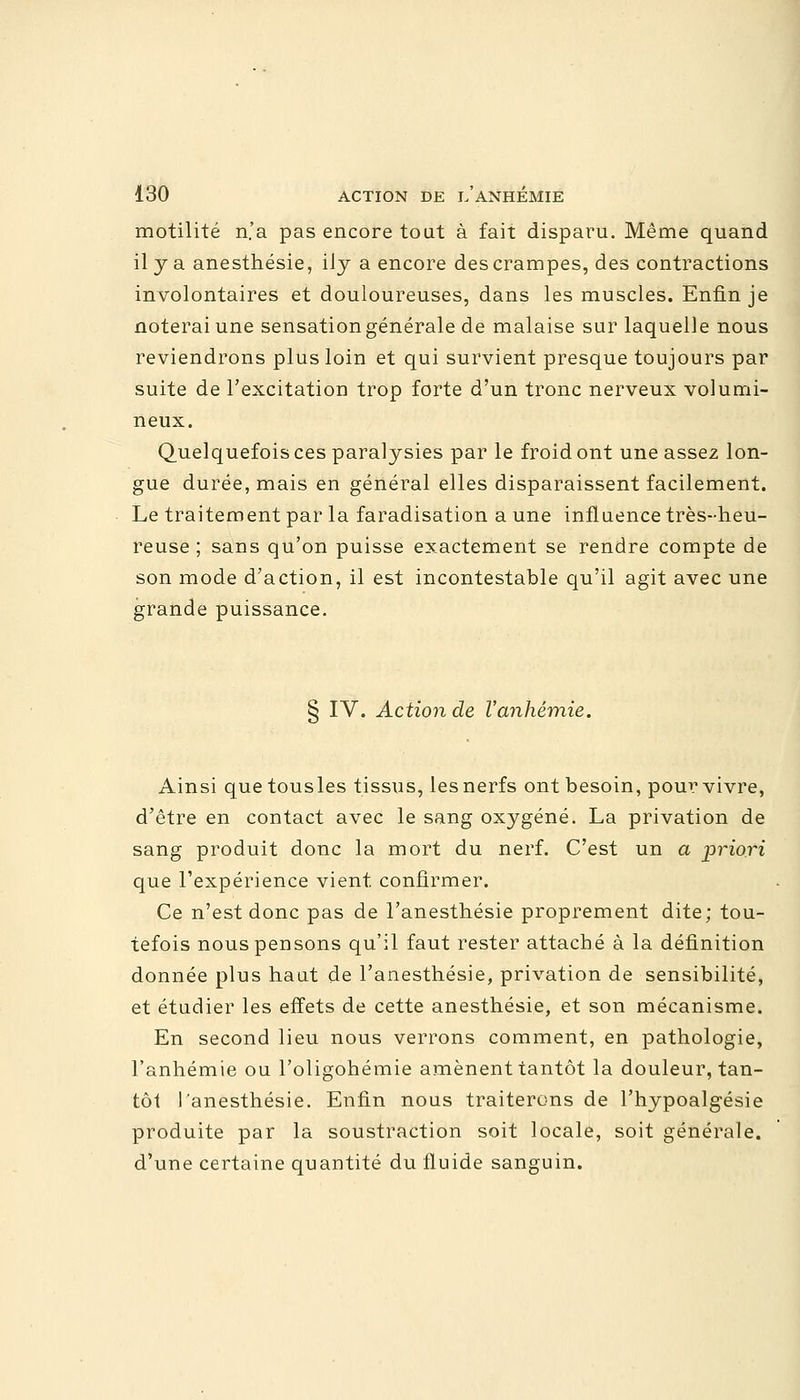 motilité n'a pas encore tout à fait disparu. Même quand il y a anesthésie, ily a encore des crampes, des contractions involontaires et douloureuses, dans les muscles. Enfin je noterai une sensation générale de malaise sur laquelle nous reviendrons plus loin et qui survient presque toujours par suite de l'excitation trop forte d'un tronc nerveux volumi- neux. Quelquefois ces paralysies par le froid ont une assez lon- gue durée, mais en général elles disparaissent facilement. Le traitement par la faradisation a une influence très-heu- reuse ; sans qu'on puisse exactement se rendre compte de son mode d'action, il est incontestable qu'il agit avec une grande puissance. § IV. Action de l'anhémie. Ainsi que tousles tissus, les nerfs ont besoin, pour vivre, d'être en contact avec le sang oxygéné. La privation de sang produit donc la mort du nerf. C'est un a priori que l'expérience vient confirmer. Ce n'est donc pas de l'anesthésie proprement dite; tou- tefois nous pensons qu'il faut rester attaché à la définition donnée plus haut de l'anesthésie, privation de sensibilité, et étudier les effets de cette anesthésie, et son mécanisme. En second lieu nous verrons comment, en pathologie, l'anhémie ou l'oligohémie amènent tantôt la douleur, tan- tôt l'anesthésie. Enfin nous traiterons de l'hypoalgésie produite par la soustraction soit locale, soit générale, d'une certaine quantité du fluide sanguin.