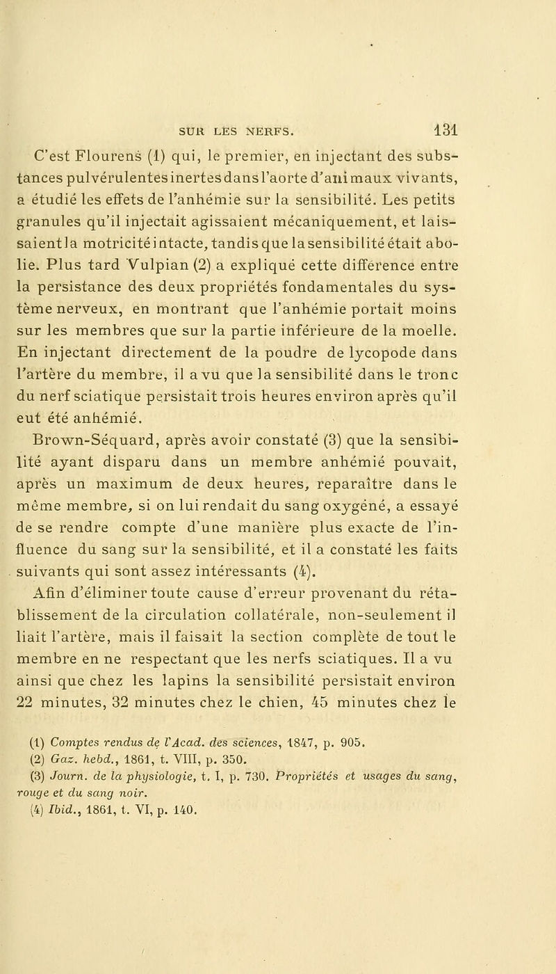 C'est Flourens (1) qui, le premier, en injectant des subs- tances pulvérulentes inertes dans l'aorte d'ani maux vivants, a étudié les effets de l'anhémie sur la sensibilité. Les petits granules qu'il injectait agissaient mécaniquement, et lais- saient 1 a motricité i ntacte, tandis que la sensibilité était abo- lie. Plus tard Vulpian (2) a expliqué cette différence entre la persistance des deux propriétés fondamentales du sys- tème nerveux, en montrant que l'anhémie portait moins sur les membres que sur la partie inférieure de la moelle. En injectant directement de la poudre de lycopode dans l'artère du membre, il a vu que la sensibilité dans le tronc du nerf sciatique persistait trois heures environ après qu'il eut été anhémié. Brown-Séquard, après avoir constaté (3) que la sensibi- lité ayant disparu dans un membre anhémié pouvait, après un maximum de deux heures, reparaître dans le même membre, si on lui rendait du sang oxygéné, a essayé de se rendre compte d'une manière plus exacte de l'in- fluence du sang sur la sensibilité, et il a constaté les faits suivants qui sont assez intéressants (4). Afin d'éliminer toute cause d'erreur provenant du réta- blissement de la circulation collatérale, non-seulement il liait l'artère, mais il faisait la section complète de tout le membre en ne respectant que les nerfs sciatiques. Il a vu ainsi que chez les lapins la sensibilité persistait environ 22 minutes, 32 minutes chez le chien, 45 minutes chez le (1) Comptes rendus de VAcad. des sciences, 1847, p. 905. (2) Gaz. hebd., 1861, t. VIII, p. 350. (3) Journ. de la physiologie, t. I, p. 730. Propriétés et usages du sang, rouge et du sang noir. (4) Ibid., 1861, t. VI, p. 140.