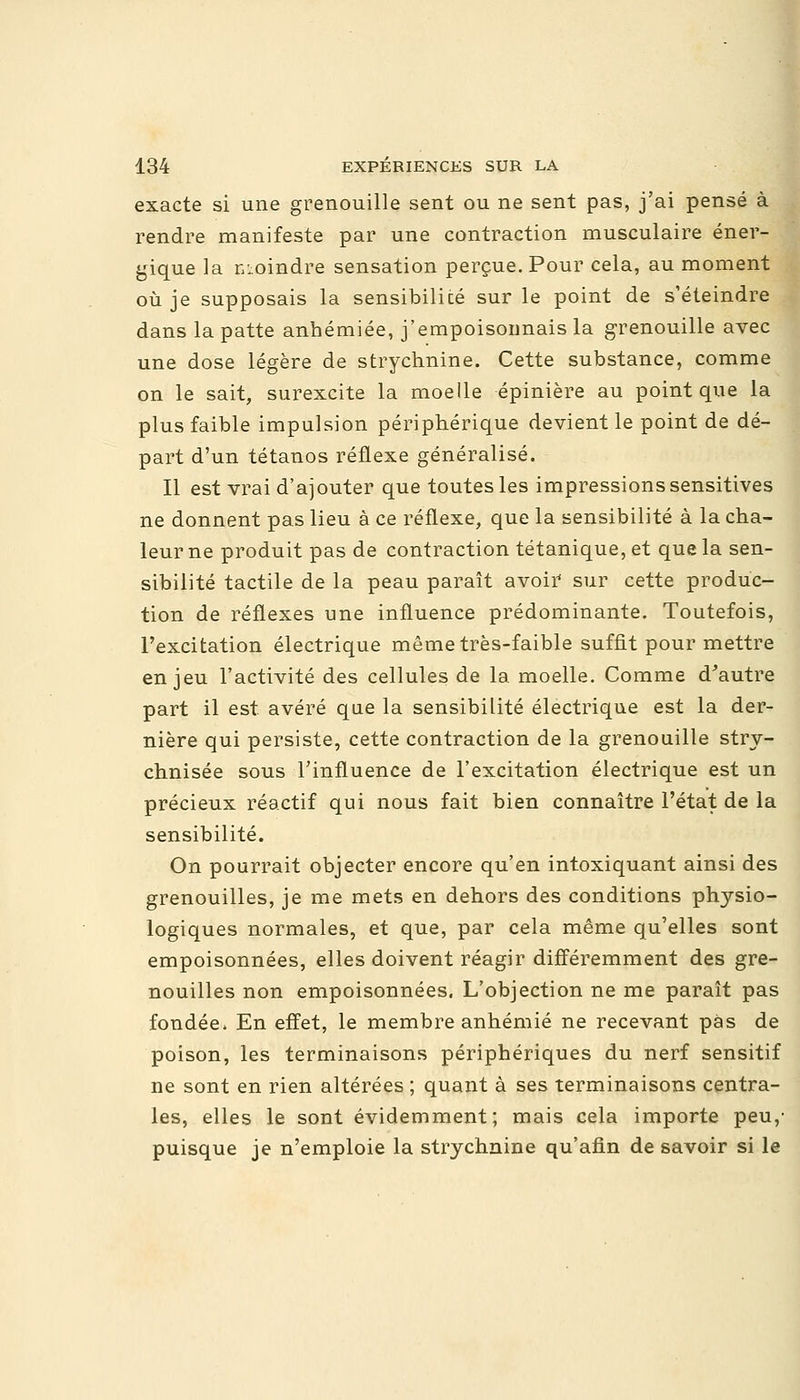 exacte si une grenouille sent ou ne sent pas, j'ai pensé à rendre manifeste par une contraction musculaire éner- gique la moindre sensation perçue. Pour cela, au moment où je supposais la sensibilicé sur le point de s'éteindre dans la patte anhémiée, j'empoisonnais la grenouille avec une dose légère de strychnine. Cette substance, comme on le sait, surexcite la moelle épinière au point que la plus faible impulsion périphérique devient le point de dé- part d'un tétanos réflexe généralisé. Il est vrai d'ajouter que toutes les impressions sensitives ne donnent pas lieu à ce réflexe, que la sensibilité à la cha- leur ne produit pas de contraction tétanique, et que la sen- sibilité tactile de la peau paraît avoir sur cette produc- tion de réflexes une influence prédominante. Toutefois, l'excitation électrique même très-faible suffit pour mettre enjeu l'activité des cellules de la moelle. Comme d'autre part il est avéré que la sensibilité électrique est la der- nière qui persiste, cette contraction de la grenouille stry- chnisée sous l'influence de l'excitation électrique est un précieux réactif qui nous fait bien connaître l'état de la sensibilité. On pourrait objecter encore qu'en intoxiquant ainsi des grenouilles, je me mets en dehors des conditions physio- logiques normales, et que, par cela même qu'elles sont empoisonnées, elles doivent réagir différemment des gre- nouilles non empoisonnées. L'objection ne me paraît pas fondée» En effet, le membre anhémié ne recevant pas de poison, les terminaisons périphériques du nerf sensitif ne sont en rien altérées ; quant à ses terminaisons centra- les, elles le sont évidemment; mais cela importe peu/ puisque je n'emploie la strychnine qu'afin de savoir si le