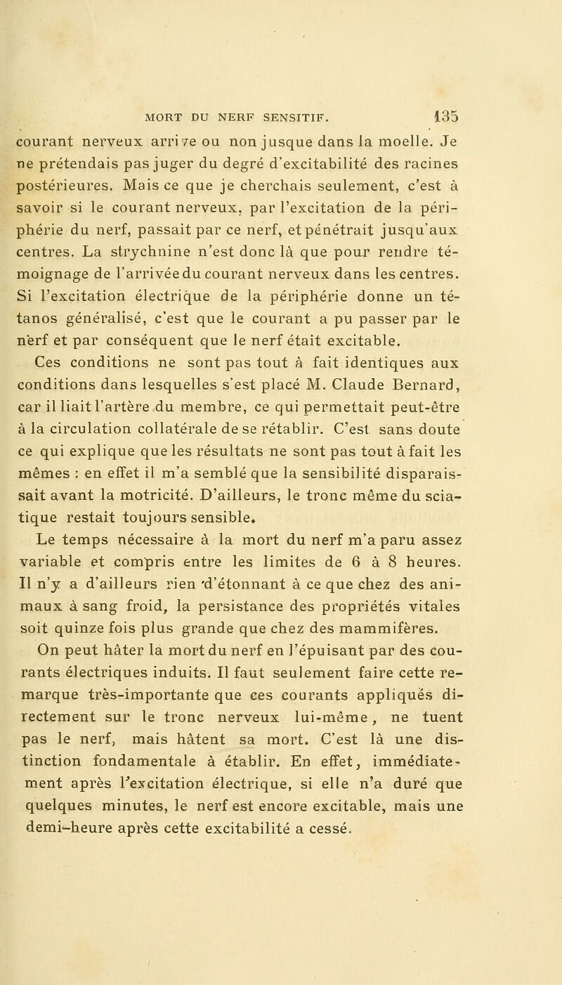 courant nerveux arrive ou non jusque dans la moelle. Je ne prétendais pas juger du degré d'excitabilité des racines postérieures. Mais ce que je cherchais seulement, c'est à savoir si le courant nerveux, par l'excitation de la péri- phérie du nerf, passait par ce nerf, et pénétrait jusqu'aux centres. La strychnine n'est donc là que pour rendre té- moignage de l'arrivée du courant nerveux dans les centres. Si l'excitation électrique de la périphérie donne un té- tanos généralisé, c'est que le courant a pu passer par le nerf et par conséquent que le nerf était excitable. Ces conditions ne sont pas tout à fait identiques aux conditions dans lesquelles s'est placé M. Claude Bernard, car il liait l'artère du membre, ce qui permettait peut-être à la circulation collatérale de se rétablir. C'est sans doute ce qui explique que les résultats ne sont pas tout à fait les mêmes : en effet il m'a semblé que la sensibilité disparais- sait avant la motricité. D'ailleurs, le tronc même du scia- tique restait toujours sensible. Le temps nécessaire à la mort du nerf m'a paru assez variable et compris entre les limites de 6 à 8 heures. Il n'y a d'ailleurs rien 'd'étonnant à ce que chez des ani- maux à sang froid, la persistance des propriétés vitales soit quinze fois plus grande que chez des mammifères. On peut hâter la mort du nerf en l'épuisant par des cou- rants électriques induits. Il faut seulement faire cette re- marque très-importante que ces courants appliques di- rectement sur le tronc nerveux lui-même, ne tuent pas le nerf, mais hâtent sa mort. C'est là une dis- tinction fondamentale à établir. En effet, immédiate- ment après l'excitation électrique, si elle n'a duré que quelques minutes, le nerf est encore excitable, mais une demi-heure après cette excitabilité a cessé.