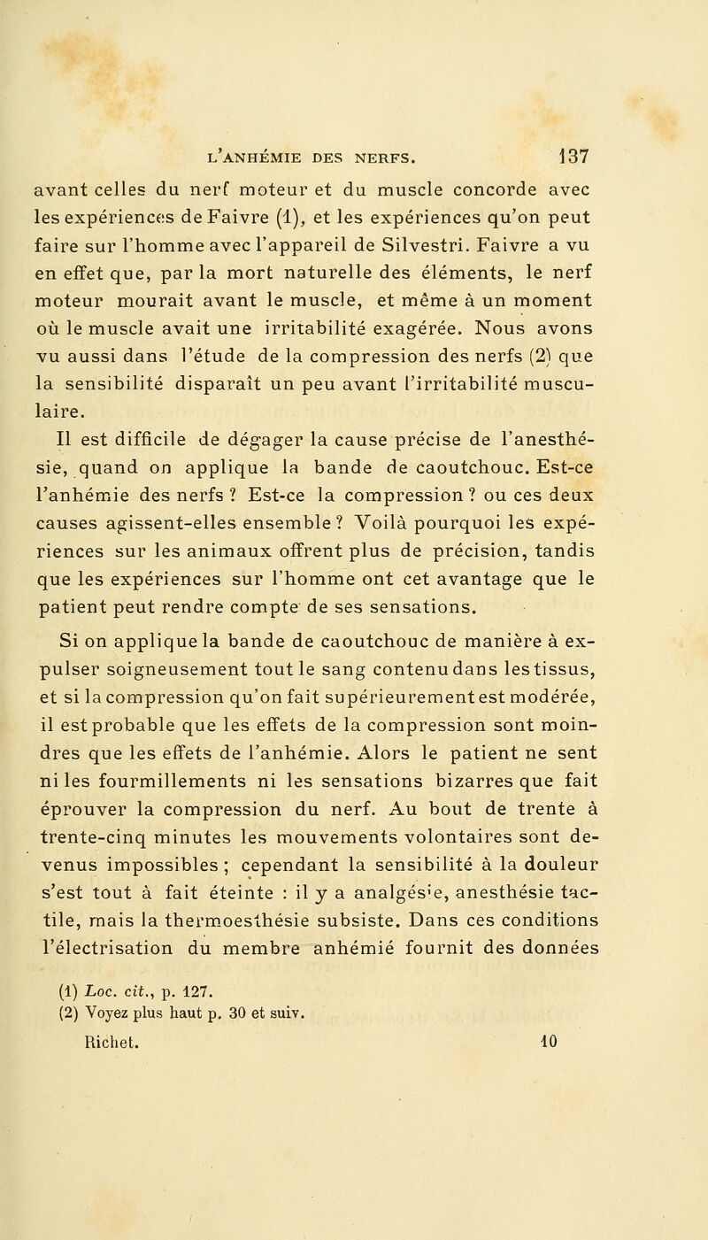 avant celles du nerf moteur et du muscle concorde avec les expériences deFaivre (1), et les expériences qu'on peut faire sur l'homme avec l'appareil de Silvestri. Faivre a vu en effet que, parla mort naturelle des éléments, le nerf moteur mourait avant le muscle, et même à un moment où le muscle avait une irritabilité exagérée. Nous avons vu aussi dans l'étude de la compression des nerfs (2) que la sensibilité disparaît un peu avant l'irritabilité muscu- laire. Il est difficile de dégager la cause précise de l'anesthé- sie, quand on applique la bande de caoutchouc. Est-ce l'anhémie des nerfs ? Est-ce la compression? ou ces deux causes agissent-elles ensemble? Voilà pourquoi les expé- riences sur les animaux offrent plus de précision, tandis que les expériences sur l'homme ont cet avantage que le patient peut rendre compte de ses sensations. Si on applique la bande de caoutchouc de manière à ex- pulser soigneusement tout le sang contenu dans les tissus, et si la compression qu'on fait supérieurement est modérée, il est probable que les effets de la compression sont moin- dres que les effets de l'anhémie. Alors le patient ne sent ni les fourmillements ni les sensations bizarres que fait éprouver la compression du nerf. Au bout de trente à trente-cinq minutes les mouvements volontaires sont de- venus impossibles ; cependant la sensibilité à la douleur s'est tout à fait éteinte : il y a analgésie, anesthésie tac- tile, mais la thermoesthésie subsiste. Dans ces conditions l'électrisation du membre anhémié fournit des données (1) Loc. cit., p. 127. (2) Voyez plus haut p. 30 et suiv. Richet. 10