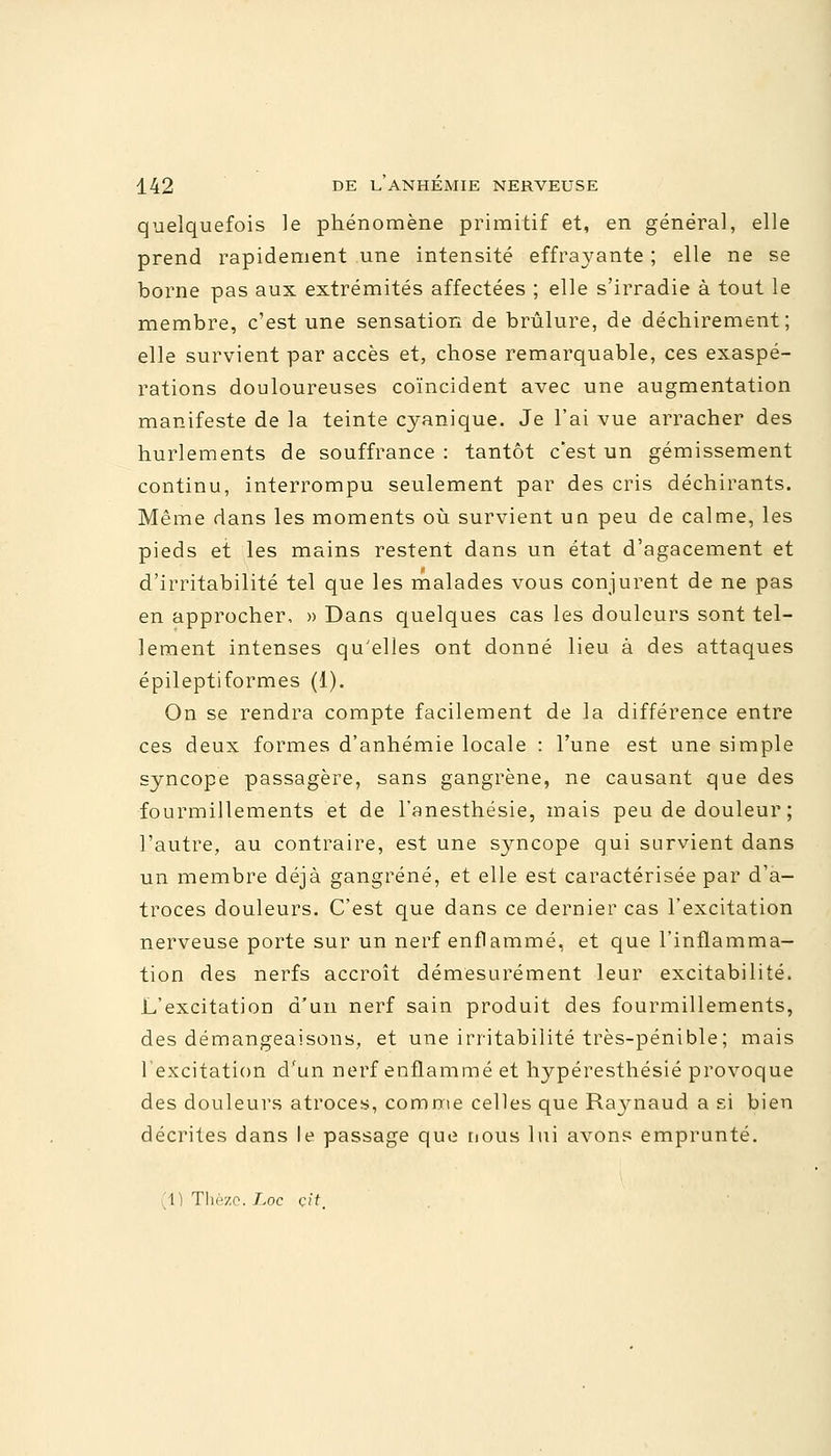 quelquefois le phénomène primitif et, en général, elle prend rapidement une intensité effrayante ; elle ne se borne pas aux extrémités affectées ; elle s'irradie à tout le membre, c'est une sensation de brûlure, de déchirement; elle survient par accès et, chose remarquable, ces exaspé- rations douloureuses coïncident avec une augmentation manifeste de la teinte cyanique. Je l'ai vue arracher des hurlements de souffrance : tantôt c'est un gémissement continu, interrompu seulement par des cris déchirants. Même dans les moments où survient un peu de calme, les pieds et les mains restent dans un état d'agacement et d'irritabilité tel que les malades vous conjurent de ne pas en approcher, » Dans quelques cas les douleurs sont tel- lement intenses qu'elles ont donné lieu à des attaques épileptiformes (1). On se rendra compte facilement de la différence entre ces deux formes d'anhémie locale : l'une est une simple syncope passagère, sans gangrène, ne causant que des fourmillements et de l'anesthésie, mais peu de douleur ; l'autre, au contraire, est une syncope qui survient dans un membre déjà gangrené, et elle est caractérisée par d'a- troces douleurs. C'est que dans ce dernier cas l'excitation nerveuse porte sur un nerf enflammé, et que l'inflamma- tion des nerfs accroît démesurément leur excitabilité. L'excitation d'un nerf sain produit des fourmillements, des démangeaisons, et une irritabilité très-pénible; mais l'excitation d'un nerf enflammé et hypéresthésié provoque des douleurs atroces, comme celles que Raynaud a si bien décrites dans le passage que nous lui avons emprunté. (1) Thè/.o. T.oc çit