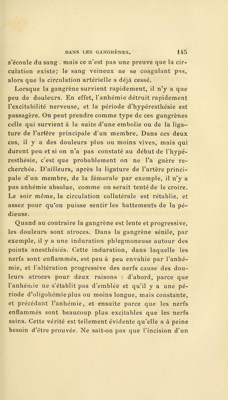 s'écoule du sang. mais ce n'est pas une preuve que la cir- culation existe; le sang veineux ne se coagulant pas, alors que la circulation artérielle a déjà cessé. Lorsque la gangrène survient rapidement, il n'y a que peu de douleurs. En effet, l'anhémie détruit rapidement l'excitabilité nerveuse, et la période d'hypéresthésie est passagère. On peut prendre comme type de ces gangrènes celle qui survient à la suite d'une embolie ou de la liga- ture de l'artère principale d'un membre. Dans ces deux cas, il y a des douleurs plus ou moins vives, mais qui durent peu et si on n'a pas constaté au début de l'hypé- resthésie, c'est que probablement on ne l'a guère re- cherchée. D'ailleurs, après la ligature de l'artère princi- pale d'un membre, de la fémorale par exemple, il n'y a pas anhémie absolue, comme on serait tenté de le croire. Le soir même, la circulation collatérale est rétablie, et assez pour qu'on puisse sentir les battements de la pé- dieuse. Quand au contraire la gangrène est lente et progressive, les douleurs sont atroces. Dans la gangrène sénile, par exemple, il y a une induration phlegmoneuse autour des points anesthésiés. Cette induration, dans laquelle les nerfs sont enflammés, est peu à peu envahie par l'anhé- mie, et l'altération progressive des nerfs cause des dou- leurs atroces pour deux raisons : d'abord, parce que l'anhéniie ne s'établit pas d'emblée et qu'il y a une pé- riode d'oligohémieplus ou moins longue, mais constante, et précédant l'anhémie, et ensuite parce que les nerfs enflammés sont beaucoup plus excitables que les nerfs sains. Cette vérité est tellement évidente qu'elle a à peine besoin d'être prouvée. Ne sait-on pas que l'incision d'un