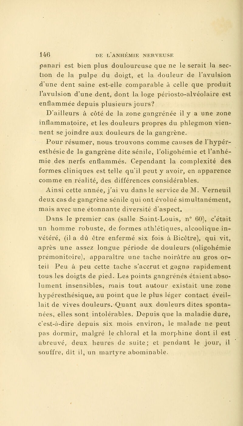 panari est bien plus douloureuse que ne le serait la sec- tion de la pulpe du doigt, et la douleur de l'avulsion d'une dent saine est-elle comparable à celle que produit l'avulsion d'une dent, dont la loge périosto-alvéolaire est enflammée depuis plusieurs jours? D'ailleurs à côté de la zone gangrenée il y a une zone inflammatoire, et les douleurs propres du phlegmon vien- nent se joindre aux douleurs de la gangrène. Pour résumer, nous trouvons comme causes de l'hypér- esthésie de la gangrène dite sénile, l'oligohémie et l'anhé- mie des nerfs enflammés. Cependant la complexité des formes cliniques est telle qu'il peut y avoir, en apparence comme en réalité, des différences considérables. Ainsi cette année, j'ai vu dans le service de M. Verneuil deux cas de gangrène sénile qui ont évolué simultanément, mais avec une étonnante diversité d'aspect. Dans le premier cas (salle Saint-Louis, n° 60), c'était un homme robuste, de formes athlétiques, alcoolique in- vétéré, (il a dû être enfermé six fois à Bicêtre), qui vit, après une assez longue période de douleurs (oligohémie prémonitoire), apparaître une tache noirâtre au gros or- teil Peu à peu cette tache s'accrut et gagna rapidement tous les doigts de pied. Les points gangrenés étaient abso- lument insensibles, niais tout autour existait une zone hypéresthésique, au point que le plus léger contact éveil- lait de vives douleurs. Quant aux douleurs dites sponta- nées, elles sont intolérables. Depuis que la maladie dure, c'est-à-dire depuis six mois environ, le malade ne peut pas dormir, malgré le chloral et la morphine dont il est abreuvé, deux heures de suite; et pendant le jour, il souffre, dit il, un martyre abominable.