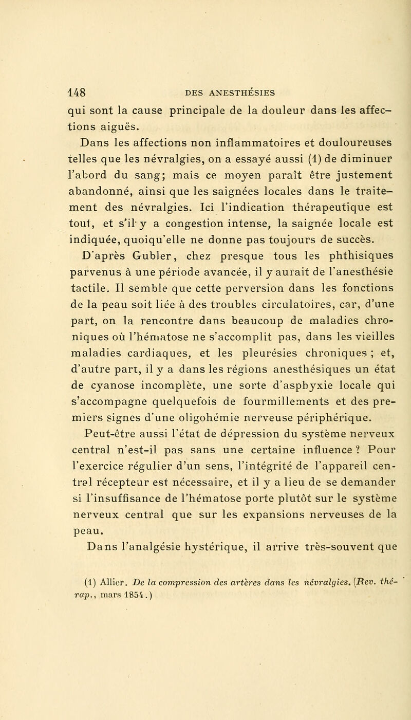 qui sont la cause principale de la douleur dans les affec- tions aiguës. Dans les affections non inflammatoires et douloureuses telles que les névralgies, on a essayé aussi (1) de diminuer l'abord du sang; mais ce moyen paraît être justement abandonné, ainsi que les saignées locales dans le traite- ment des névralgies. Ici l'indication thérapeutique est tout, et s'il'y a congestion intense, la saignée locale est indiquée, quoiqu'elle ne donne pas toujours de succès. D'après Gubler, chez presque tous les phthisiques parvenus à une période avancée, il y aurait de l'anesthésie tactile. Il semble que cette perversion dans les fonctions de la peau soit liée à des troubles circulatoires, car, d'une part, on la rencontre dans beaucoup de maladies chro- niques où l'hématose ne s'accomplit pas, dans les vieilles maladies cardiaques, et les pleurésies chroniques ; et, d'autre part, il y a dans les régions anesthésiques un état de cyanose incomplète, une sorte d'asphyxie locale qui s'accompagne quelquefois de fourmillements et des pre- miers signes d'une oligohémie nerveuse périphérique. Peut-être aussi l'état de dépression du système nerveux central n'est-il pas sans une certaine influence ? Pour l'exercice régulier d'un sens, l'intégrité de l'appareil cen- tral récepteur est nécessaire, et il y a lieu de se demander si l'insuffisance de l'hématose porte plutôt sur le système nerveux central que sur les expansions nerveuses de la peau. Dans l'analgésie hystérique, il arrive très-souvent que (1) Allier. De la compression des artères dans les névralgies. (Rev. thé- rap., mars 1854.)