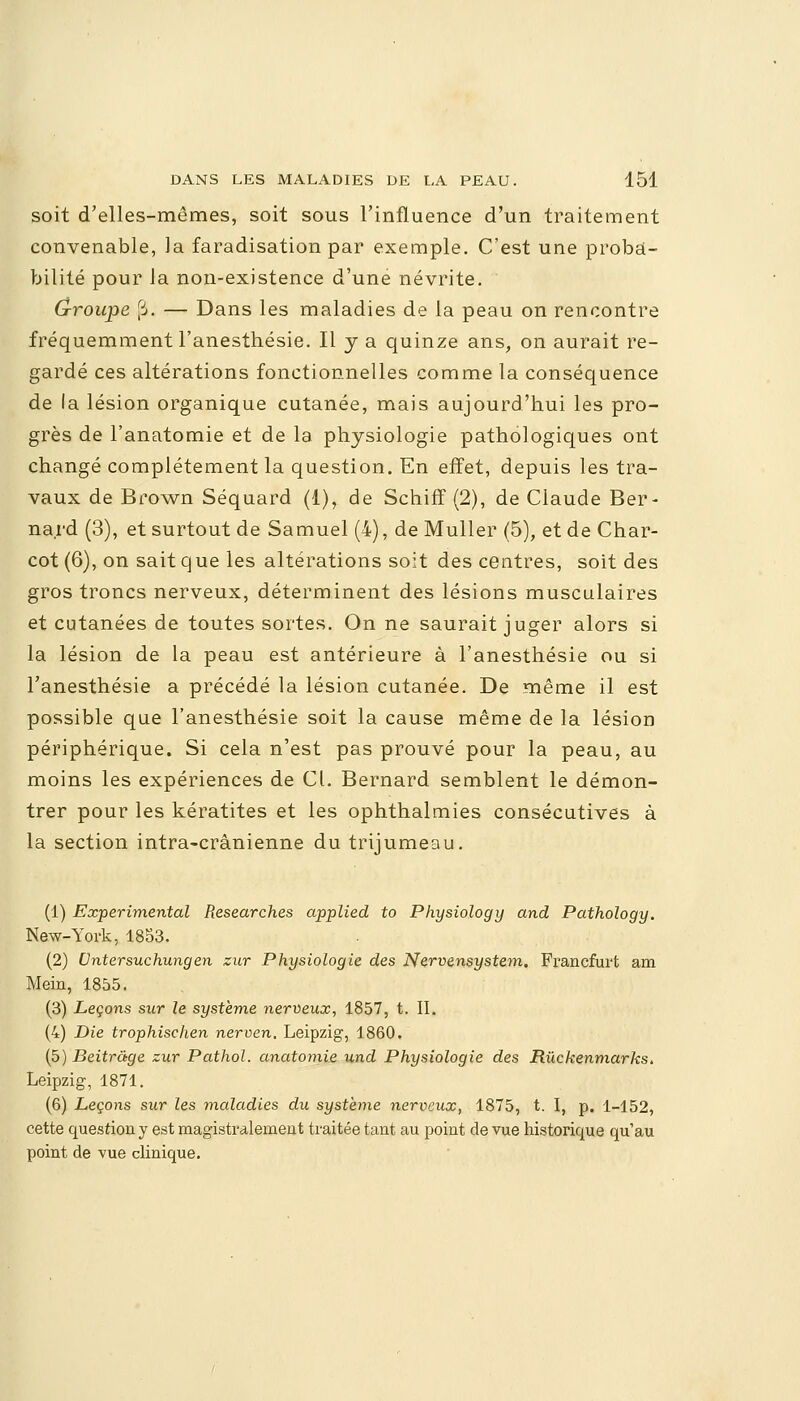 soit d'elles-mêmes, soit sous l'influence d'un traitement convenable, la faradisation par exemple. C'est une proba- bilité pour la non-existence d'une névrite. (j-roupe [i. — Dans les maladies de la peau on rencontre fréquemment l'anesthésie. Il y a quinze ans, on aurait re- gardé ces altérations fonctionnelles comme la conséquence de la lésion organique cutanée, mais aujourd'hui les pro- grès de l'anatomie et de la physiologie pathologiques ont changé complètement la question. En effet, depuis les tra- vaux de Brown Séquard (1), de Schiff (2), de Claude Ber- nard (3), et surtout de Samuel (4), de Muller (5), et de Char- cot (6), on sait que les altérations soit des centres, soit des gros troncs nerveux, déterminent des lésions musculaires et cutanées de toutes sortes. On ne saurait juger alors si la lésion de la peau est antérieure à l'anesthésie ou si l'anesthésie a précédé la lésion cutanée. De même il est possible que l'anesthésie soit la cause même de la lésion périphérique. Si cela n'est pas prouvé pour la peau, au moins les expériences de CL Bernard semblent le démon- trer pour les kératites et les ophthalmies consécutives à la section intra-crânienne du trijumeau. (1) Expérimental Researches applied to Physiology and Pathology. New-York, 1853. (2) Untersuchungen zur Physiologie des Nervensystem. Francfurt am Mein, 1855. (3) Leçons sur le système nerveux, 1857, t. IL (4) Die trophischen nerven. Leipzig, 1860. (5) Beitrâge zur Pathol. anatomie und Physiologie des Rûckenmarks, Leipzig, 1871. (6) Leçons sur les maladies du système nerveux, 1875, t. I, p. 1-152, cette question y est magistralement traitée tant au point de vue historique qu'au point de vue clinique.