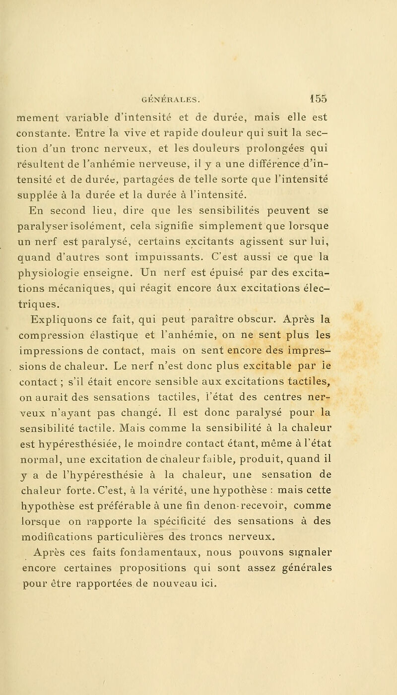 mement variable d'intensité et de durée, mais elle est constante. Entre la vive et rapide douleur qui suit la sec- tion d'un tronc nerveux, et les douleurs prolongées qui résultent de l'anliémie nerveuse, il y a une différence d'in- tensité et de durée, partagées de telle sorte que l'intensité supplée à la durée et la durée à l'intensité. En second lieu, dire que les sensibilités peuvent se paralyser isolément, cela signifie simplement que lorsque un nerf est paralysé, certains excitants agissent sur lui, quand d'autres sont impuissants. C'est aussi ce que la physiologie enseigne. Un nerf est épuisé par des excita- tions mécaniques, qui réagit encore aux excitations élec- triques. Expliquons ce fait, qui peut paraître obscur. Après la compression élastique et l'anhémie, on ne sent plus les impressions de contact, mais on sent encore des impres- . sions de chaleur. Le nerf n'est donc plus excitable par le contact ; s'il était encore sensible aux excitations tactiles, on aurait des sensations tactiles, l'état des centres ner- veux n'ayant pas changé. Il est donc paralysé pour la sensibilité tactile. Mais comme la sensibilité à la chaleur est hypéresthésiée, le moindre contact étant, même à l'état normal, une excitation de chaleur faible, produit, quand il y a de l'hypéresthésie à la chaleur, une sensation de chaleur forte. C'est, à la vérité, une hypothèse : mais cette hypothèse est préférable à une fin denon- recevoir, comme lorsque on rapporte la spécificité des sensations à des modifications particulières des troncs nerveux. Après ces faits fondamentaux, nous pouvons signaler encore certaines propositions qui sont assez générales pour être rapportées de nouveau ici.