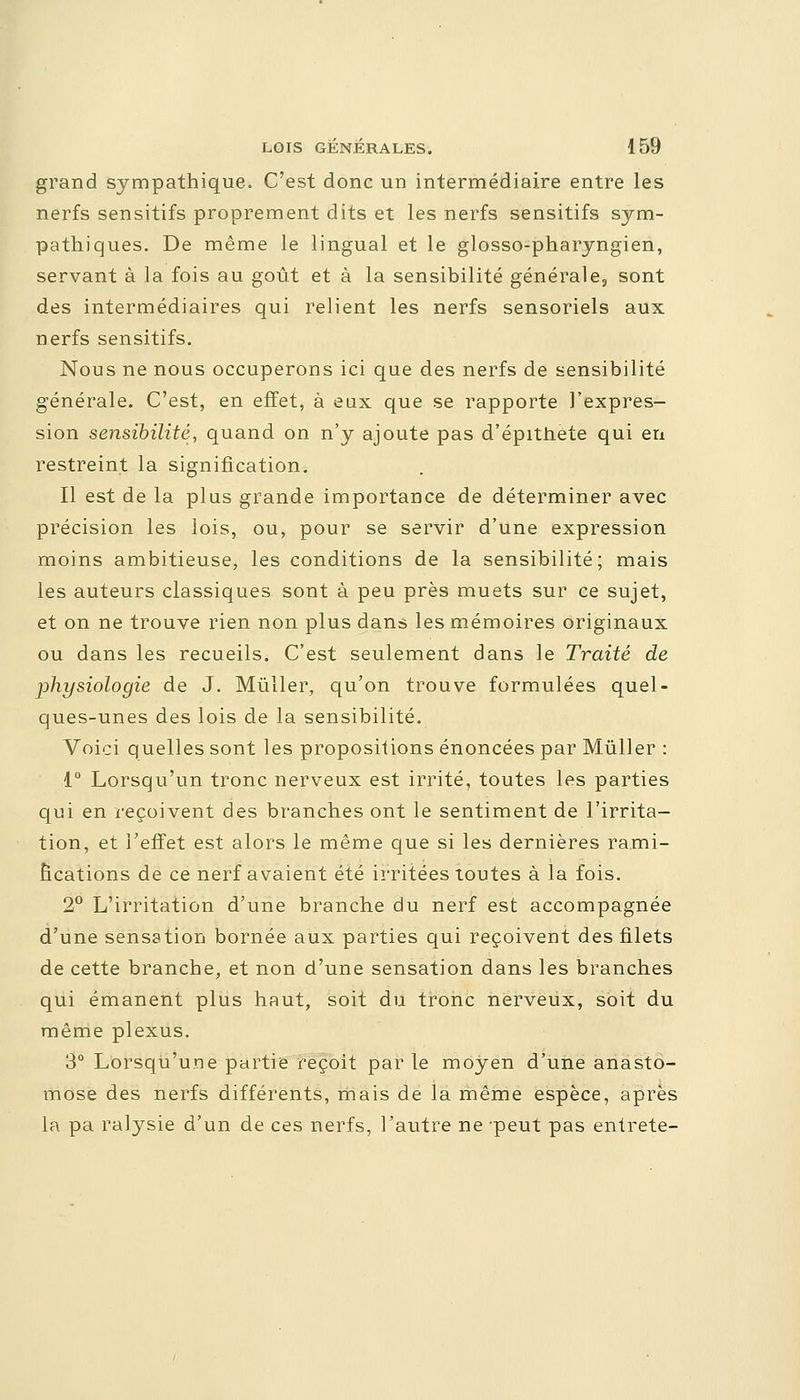 grand sympathique. C'est donc un intermédiaire entre les nerfs sensitifs proprement dits et les nerfs sensitifs sym- pathiques. De même le lingual et le glosso-pharyngien, servant à la fois au goût et à la sensibilité générale, sont des intermédiaires qui relient les nerfs sensoriels aux nerfs sensitifs. Nous ne nous occuperons ici que des nerfs de sensibilité générale. C'est, en effet, à eux que se rapporte l'expres- sion sensibilité, quand on n'y ajoute pas d'épithête qui en restreint la signification. Il est de la plus grande importance de déterminer avec précision les lois, ou, pour se servir d'une expression moins ambitieuse, les conditions de la sensibilité; mais les auteurs classiques sont à peu près muets sur ce sujet, et on ne trouve rien non plus dans les mémoires originaux ou dans les recueils. C'est seulement dans le Traité de physiologie de J. Mùller, qu'on trouve formulées quel- ques-unes des lois de la sensibilité. Voici quelles sont les propositions énoncées par Mùller : 1° Lorsqu'un tronc nerveux est irrité, toutes les parties qui en reçoivent des branches ont le sentiment de l'irrita- tion, et l'effet est alors le même que si les dernières rami- fications de ce nerf avaient été irritées toutes à la fois. 2° L'irritation d'une branche du nerf est accompagnée d'une sensation bornée aux parties qui reçoivent des filets de cette branche, et non d'une sensation dans les branches qui émanent plus haut, soit du tronc nerveux, soit du même plexus. 3° Lorsqu'une partie reçoit par le moyen d'une anasto- mose des nerfs différents, mais de la même espèce, après la pa ralysie d'un de ces nerfs, l'autre ne -peut pas entrete-