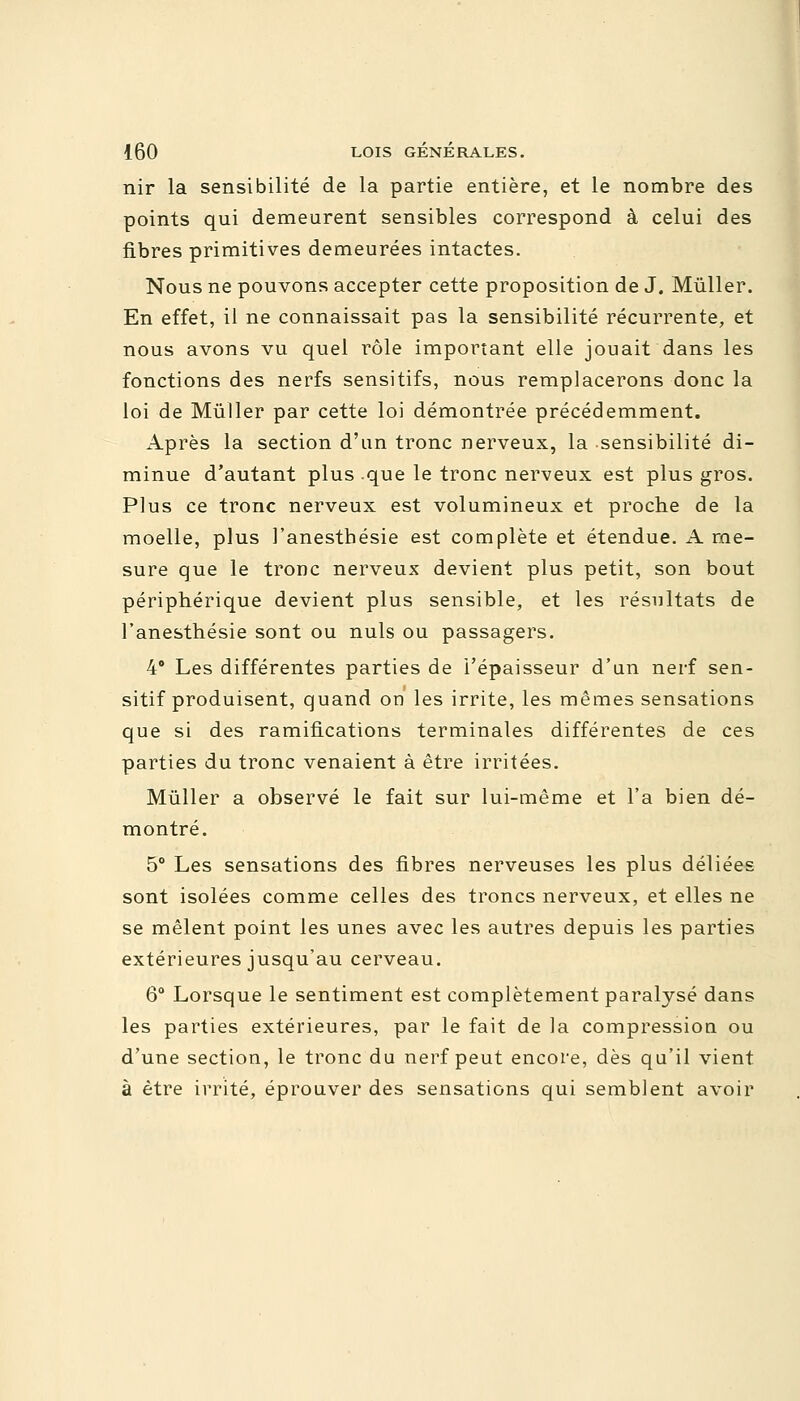 nir la sensibilité de la partie entière, et le nombre des points qui demeurent sensibles correspond à celui des fibres primitives demeurées intactes. Nous ne pouvons accepter cette proposition de J. Mùller. En effet, il ne connaissait pas la sensibilité récurrente, et nous avons vu quel rôle important elle jouait dans les fonctions des nerfs sensitifs, nous remplacerons donc la loi de Mùller par cette loi démontrée précédemment. Après la section d'un tronc nerveux, la sensibilité di- minue d'autant plus que le tronc nerveux est plus gros. Plus ce tronc nerveux est volumineux et proche de la moelle, plus l'anestbésie est complète et étendue. A me- sure que le tronc nerveux devient plus petit, son bout périphérique devient plus sensible, et les résultats de Tanesthésie sont ou nuls ou passagers. 4° Les différentes parties de l'épaisseur d'un nerf sen- sitif produisent, quand on les irrite, les mêmes sensations que si des ramifications terminales différentes de ces parties du tronc venaient à être irritées. Mùller a observé le fait sur lui-même et l'a bien dé- montré. 5° Les sensations des fibres nerveuses les plus déliées sont isolées comme celles des troncs nerveux, et elles ne se mêlent point les unes avec les autres depuis les parties extérieures jusqu'au cerveau. 6° Lorsque le sentiment est complètement paralysé dans les parties extérieures, par le fait de la compression ou d'une section, le tronc du nerf peut encore, dès qu'il vient à être irrité, éprouver des sensations qui semblent avoir