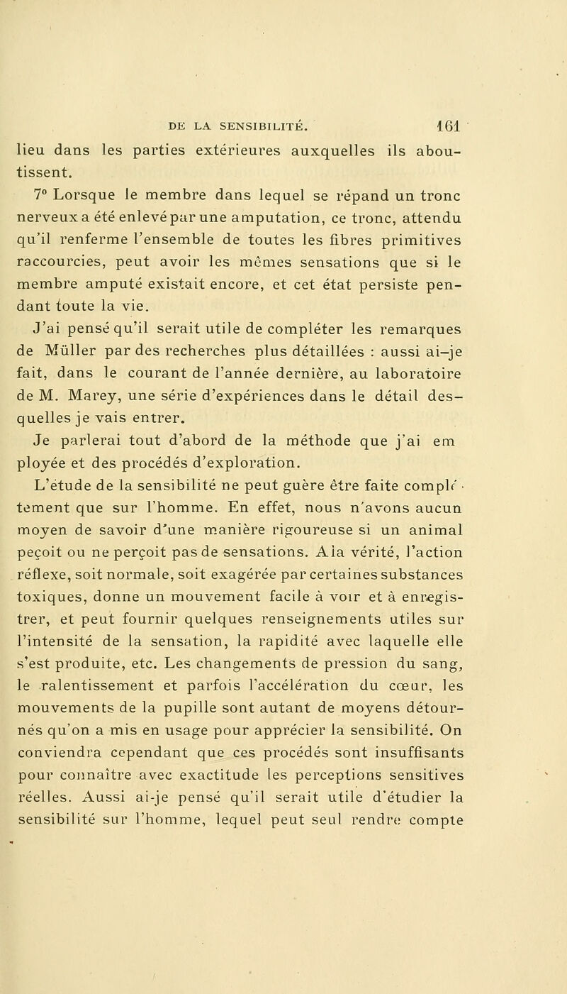 lieu dans les parties extérieures auxquelles ils abou- tissent. 7° Lorsque le membre dans lequel se répand un tronc nerveux a été enlevé par une amputation, ce tronc, attendu qu'il renferme l'ensemble de toutes les fibres primitives raccourcies, peut avoir les mômes sensations que si le membre amputé existait encore, et cet état persiste pen- dant toute la vie. J'ai pensé qu'il serait utile de compléter les remarques de Mùller par des recherches plus détaillées : aussi ai-je fait, dans le courant de l'année dernière, au laboratoire de M. Marey, une série d'expériences dans le détail des- quelles je vais entrer. Je parlerai tout d'abord de la méthode que j'ai em ployée et des procédés d'exploration. L'étude de la sensibilité ne peut guère être faite complr • tement que sur l'homme. En effet, nous n'avons aucun moyen de savoir d'une manière rigoureuse si un animal peçoit ou ne perçoit pas de sensations. Aia vérité, l'action réflexe, soit normale, soit exagérée par certaines substances toxiques, donne un mouvement facile à voir et à enregis- trer, et peut fournir quelques renseignements utiles sur l'intensité de la sensation, la rapidité avec laquelle elle s'est produite, etc. Les changements de pression du sang, le ralentissement et parfois l'accélération du cœur, les mouvements de la pupille sont autant de moyens détour- nés qu'on a mis en usage pour apprécier la sensibilité. On conviendra cependant que ces procédés sont insuffisants pour connaître avec exactitude les perceptions sensitives réelles. Aussi ai-je pensé qu'il serait utile d'étudier la sensibilité sur l'homme, lequel peut seul rendre compte