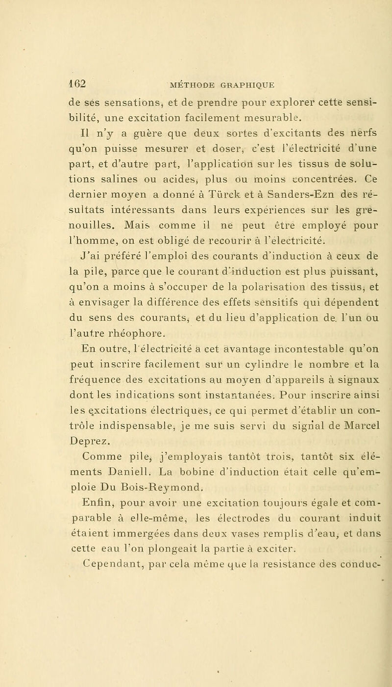 de ses sensations, et de prendre pour explorer cette sensi- bilité, une excitation facilement mesurable. Il n'y a guère que deux sortes d'excitants des nerfs qu'on puisse mesurer et doser, c'est l'électricité d'une part, et d'autre part, l'application sur les tissus de solu- tions salines ou acides, plus ou moins concentrées. Ce dernier moyen a donné à Tùrck et à Sanders-Ezn des ré- sultats intéressants dans leurs expériences sur les gre- nouilles. Mais comme il ne peut être employé pour l'homme, on est obligé de recourir à l'électricité. J'ai préféré l'emploi des courants d'induction à ceux de la pile, parce que le courant d'induction est plus puissant, qu'on a moins à s'occuper de la polarisation des tissus, et à envisager la différence des effets sensitifs qui dépendent du sens des courants, et du lieu d'application de. l'un ou l'autre rhéophore. En outre, l'électricité a cet avantage incontestable qu'on peut inscrire facilement sur un cylindre le nombre et la fréquence des excitations au moyen d'appareils à signaux dont les indications sont instantanées. Pour inscrire ainsi les excitations électriques, ce qui permet d'établir un con- trôle indispensable, je me suis servi du signal de Marcel Deprez. Comme pile, j'employais tantôt trois, tantôt six élé- ments Daniell. La bobine d'induction était celle qu'em- ploie Du Bois-Reymond. Enfin, pour avoir une excitation toujours égale et com- parable à elle-même, les électrodes du courant induit étaient immergées dans deux vases remplis d'eau, et dans cette eau l'on plongeait la partie à exciter. Cependant, par cela même que la résistance des conduc-