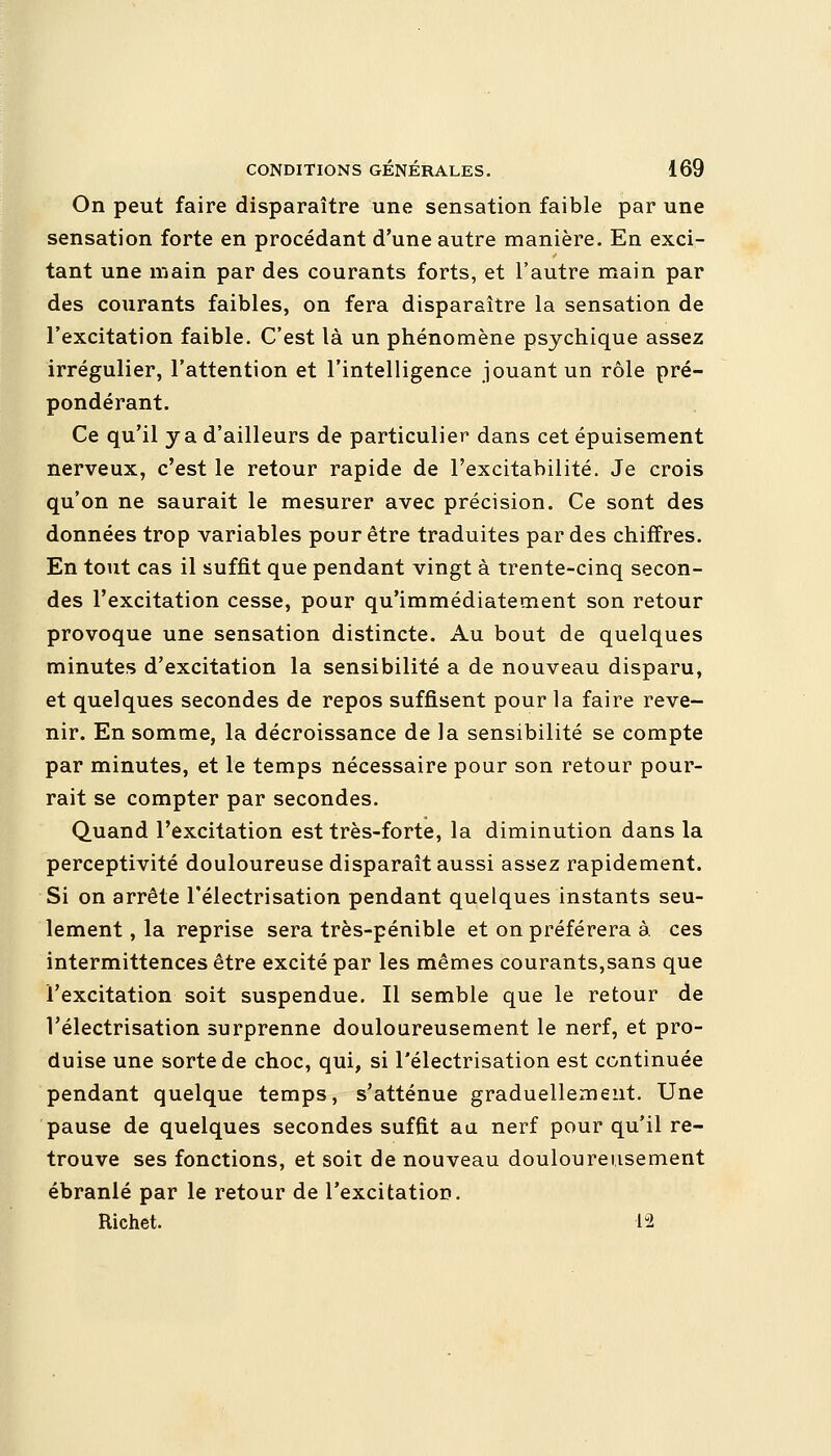 On peut faire disparaître une sensation faible par une sensation forte en procédant d'une autre manière. En exci- tant une main par des courants forts, et l'autre main par des courants faibles, on fera disparaître la sensation de l'excitation faible. C'est là un phénomène psychique assez irrégulier, l'attention et l'intelligence jouant un rôle pré- pondérant. Ce qu'il y a d'ailleurs de particulier dans cet épuisement nerveux, c'est le retour rapide de l'excitabilité. Je crois qu'on ne saurait le mesurer avec précision. Ce sont des données trop variables pour être traduites par des chiffres. En tout cas il suffit que pendant vingt à trente-cinq secon- des l'excitation cesse, pour qu'immédiatement son retour provoque une sensation distincte. Au bout de quelques minutes d'excitation la sensibilité a de nouveau disparu, et quelques secondes de repos suffisent pour la faire reve- nir. En somme, la décroissance de la sensibilité se compte par minutes, et le temps nécessaire pour son retour pour- rait se compter par secondes. Quand l'excitation est très-forte, la diminution dans la perceptivité douloureuse disparaît aussi assez rapidement. Si on arrête l'électrisation pendant quelques instants seu- lement , la reprise sera très-pénible et on préférera à. ces intermittences être excité par les mêmes courants,sans que l'excitation soit suspendue. Il semble que le retour de l'électrisation surprenne douloureusement le nerf, et pro- duise une sorte de choc, qui, si l'électrisation est continuée pendant quelque temps, s'atténue graduellement. Une pause de quelques secondes suffit au nerf pour qu'il re- trouve ses fonctions, et soit de nouveau douloureusement ébranlé par le retour de l'excitation. Richet. 12