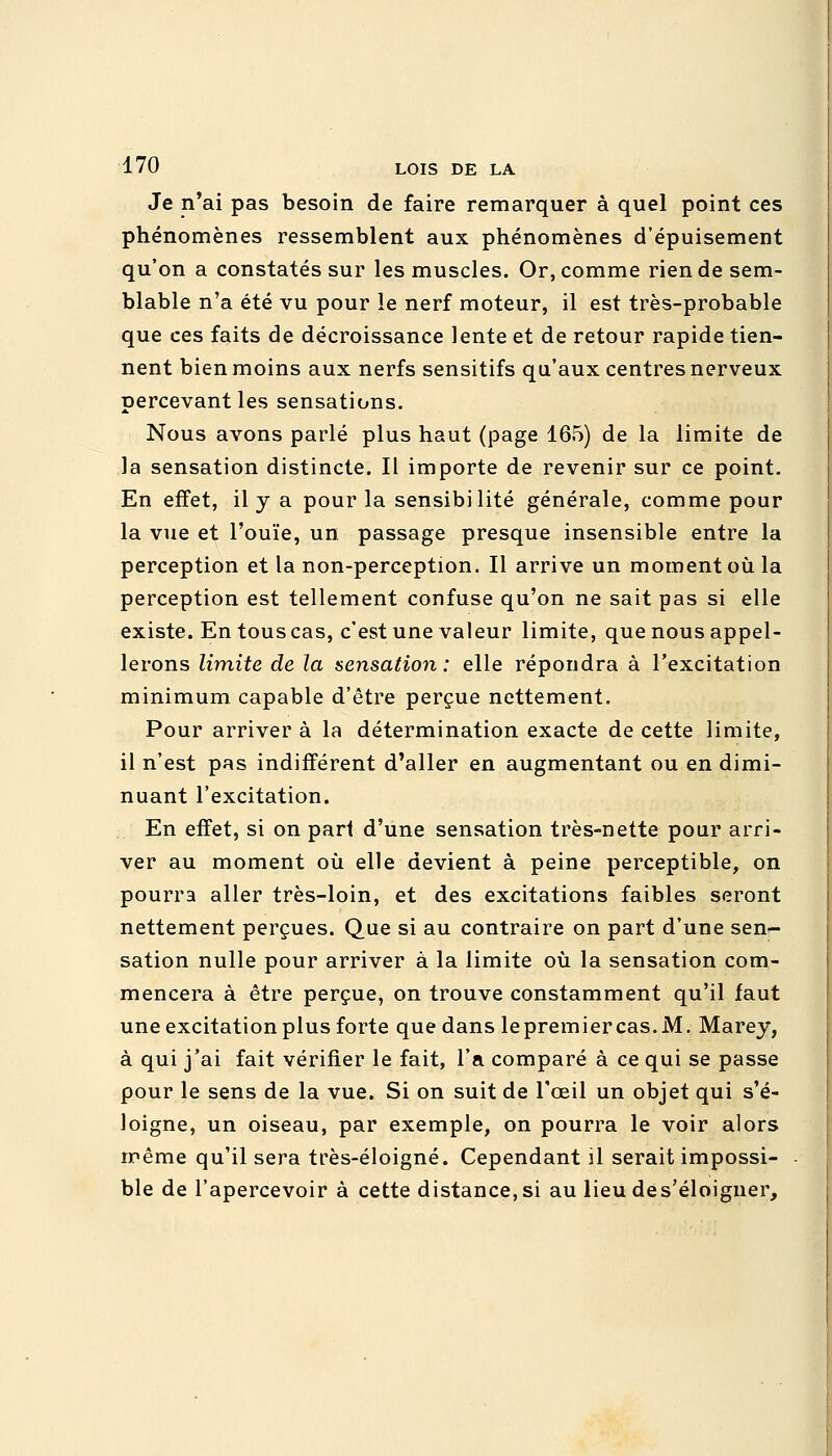 Je n'ai pas besoin de faire remarquer à quel point ces phénomènes ressemblent aux phénomènes d'épuisement qu'on a constatés sur les muscles. Or, comme rien de sem- blable n'a été vu pour le nerf moteur, il est très-probable que ces faits de décroissance lente et de retour rapide tien- nent bien moins aux nerfs sensitifs qu'aux centres nerveux percevant les sensations. Nous avons parlé plus haut (page 165) de la limite de la sensation distincte. Il importe de revenir sur ce point. En effet, il y a pour la sensibilité générale, comme pour la vue et l'ouïe, un passage presque insensible entre la perception et la non-perception. Il arrive un moment où la perception est tellement confuse qu'on ne sait pas si elle existe. En tous cas, c'est une valeur limite, que nous appel- lerons limite de la sensation: elle répondra à l'excitation minimum capable d'être perçue nettement. Pour arriver à la détermination exacte de cette limite, il n'est pas indifférent d'aller en augmentant ou en dimi- nuant l'excitation. En effet, si on pari d'une sensation très-nette pour arri- ver au moment où elle devient à peine perceptible, on pourra aller très-loin, et des excitations faibles seront nettement perçues. Que si au contraire on part d'une sen- sation nulle pour arriver à la limite où la sensation com- mencera à être perçue, on trouve constamment qu'il faut une excitation plus forte que dans lepremiercas.M. Marey, à qui j'ai fait vérifier le fait, l'a comparé à ce qui se passe pour le sens de la vue. Si on suit de l'œil un objet qui s'é- loigne, un oiseau, par exemple, on pourra le voir alors même qu'il sera très-éloigné. Cependant il serait impossi- ble de l'apercevoir à cette distance,si au lieudes'éloigner,