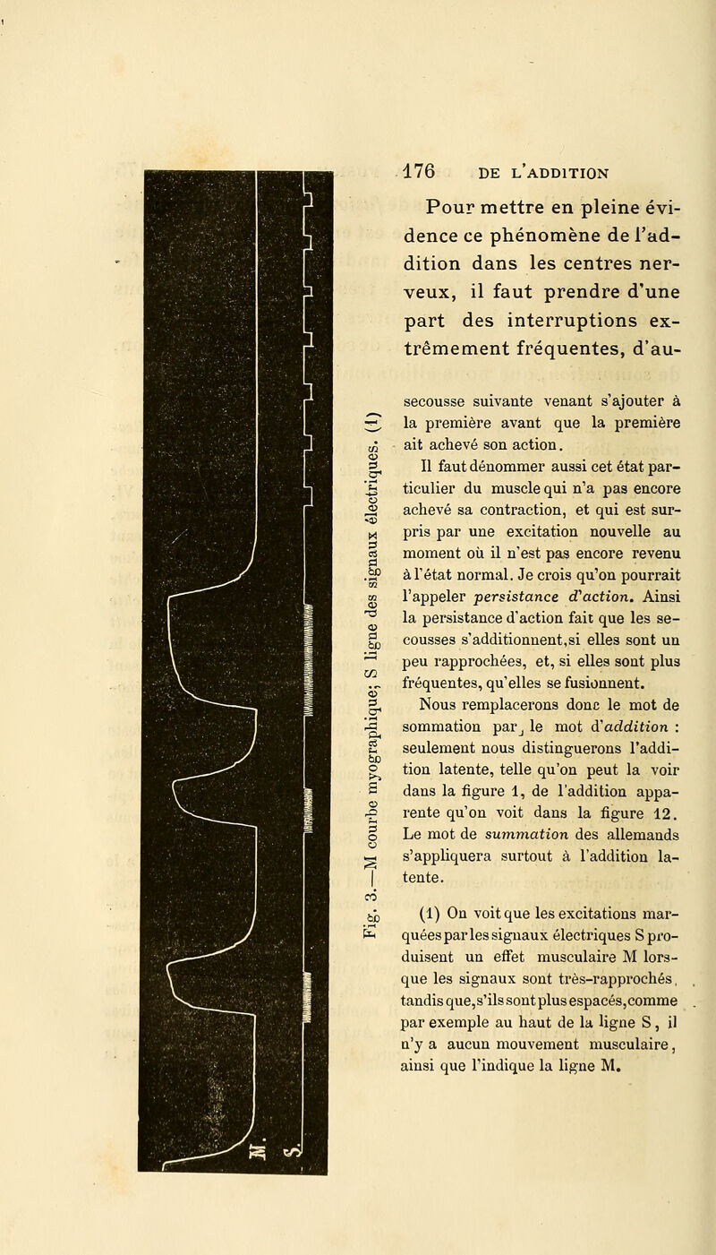 Pour mettre en pleine évi- dence ce phénomène de l'ad- dition dans les centres ner- veux, il faut prendre d'une part des interruptions ex- trêmement fréquentes, d'au- 03 4SO secousse suivante venant s'ajouter à la première avant que la première ait achevé son action. Il faut dénommer aussi cet état par- ticulier du muscle qui n'a pas encore achevé sa contraction, et qui est sur- pris par une excitation nouvelle au moment où il n'est pas encore revenu à l'état normal. Je crois qu'on pourrait l'appeler persistance d'action. Ainsi la persistance d'action fait que les se- cousses s'additionnent,si elles sont un peu rapprochées, et, si elles sont plus fréquentes, qu'elles se fusionnent. Nous remplacerons donc le mot de sommation parj le mot d'addition : seulement nous distinguerons l'addi- tion latente, telle qu'on peut la voir dans la figure 1, de l'addition appa- rente qu'on voit dans la figure 12. Le mot de summation des allemands s'appliquera surtout à l'addition la- tente. (1) On voit que les excitations mar- quées par les signaux électriques S pro- duisent un effet musculaire M lors- que les signaux sont très-rapprochés, tandis que, s'ils sont plus espacés,comme par exemple au haut de la ligne S, il n'y a aucun mouvement musculaire, ainsi que l'indique la ligne M.