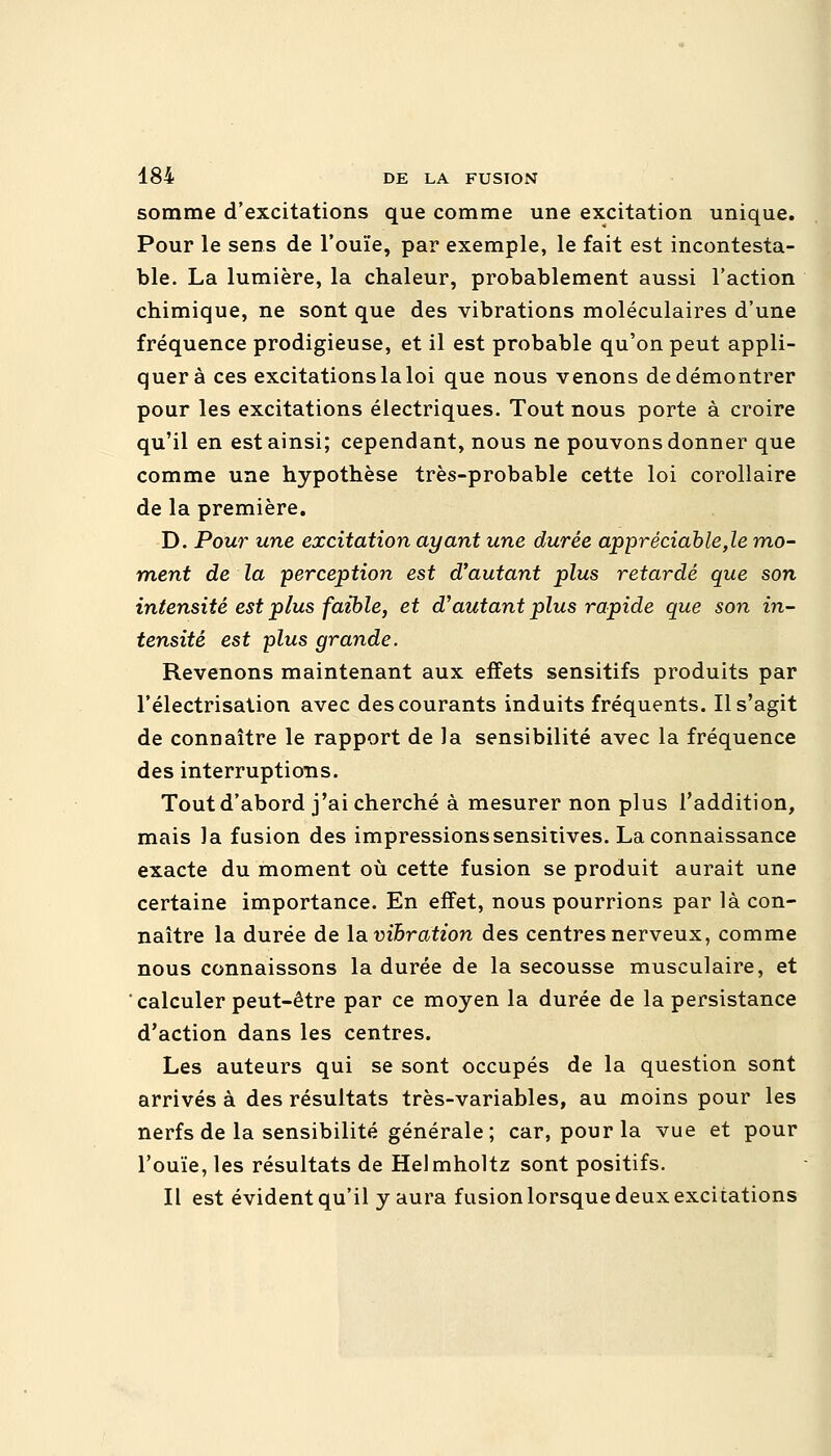 somme d'excitations que comme une excitation unique. Pour le sens de l'ouïe, par exemple, le fait est incontesta- ble. La lumière, la chaleur, probablement aussi l'action chimique, ne sont que des vibrations moléculaires d'une fréquence prodigieuse, et il est probable qu'on peut appli- quer à ces excitations la loi que nous venons de démontrer pour les excitations électriques. Tout nous porte à croire qu'il en est ainsi; cependant, nous ne pouvons donner que comme une hypothèse très-probable cette loi corollaire de la première. D. Pour une excitation ayant une durée appréciable,le mo- ment de la perception est d'autant plus retardé que son intensité est plus faible, et d'autant plus rapide que son in- tensité est plus grande. Revenons maintenant aux effets sensitifs produits par l'électrisalion avec des courants induits fréquents. Il s'agit de connaître le rapport de la sensibilité avec la fréquence des interruptions. Tout d'abord j'ai cherché à mesurer non plus l'addition, mais la fusion des impressionssensirives. La connaissance exacte du moment où cette fusion se produit aurait une certaine importance. En effet, nous pourrions par là con- naître la durée de lavibration des centres nerveux, comme nous connaissons la durée de la secousse musculaire, et calculer peut-être par ce moyen la durée de la persistance d'action dans les centres. Les auteurs qui se sont occupés de la question sont arrivés à des résultats très-variables, au moins pour les nerfs de la sensibilité générale; car, pour la vue et pour l'ouïe, les résultats de Helmholtz sont positifs. Il est évident qu'il y aura fusion lorsque deux excitations