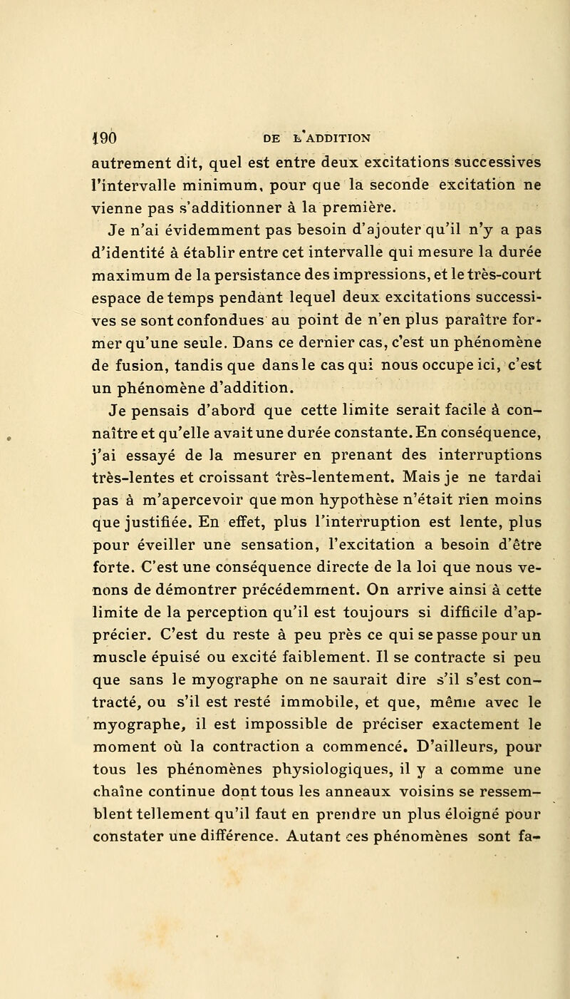 autrement dit, quel est entre deux excitations successives l'intervalle minimum, pour que la seconde excitation ne vienne pas s'additionner à la première. Je n'ai évidemment pas besoin d'ajouter qu'il n'y a pas d'identité à établir entre cet intervalle qui mesure la durée maximum de la persistance des impressions, et le très-court espace de temps pendant lequel deux excitations successi- ves se sont confondues au point de n'en plus paraître for- mer qu'une seule. Dans ce dernier cas, c'est un phénomène de fusion, tandis que dans le cas qui nous occupe ici, c'est un phénomène d'addition. Je pensais d'abord que cette limite serait facile à con- naître et qu'elle avait une durée constante. En conséquence, j'ai essayé de la mesurer en prenant des interruptions très-lentes et croissant très-lentement. Mais je ne tardai pas à m'apercevoir que mon hypothèse n'était rien moins que justifiée. En effet, plus l'interruption est lente, plus pour éveiller une sensation, l'excitation a besoin d'être forte. C'est une conséquence directe de la loi que nous ve- nons de démontrer précédemment. On arrive ainsi à cette limite de la perception qu'il est toujours si difficile d'ap- précier. C'est du reste à peu près ce qui se passe pour un muscle épuisé ou excité faiblement. Il se contracte si peu que sans le myographe on ne saurait dire s'il s'est con- tracté, ou s'il est resté immobile, et que, même avec le myographe, il est impossible de préciser exactement le moment où la contraction a commencé. D'ailleurs, pour tous les phénomènes physiologiques, il y a comme une chaîne continue dont tous les anneaux voisins se ressem- blent tellement qu'il faut en prendre un plus éloigné pour constater une différence. Autant ces phénomènes sont fa-