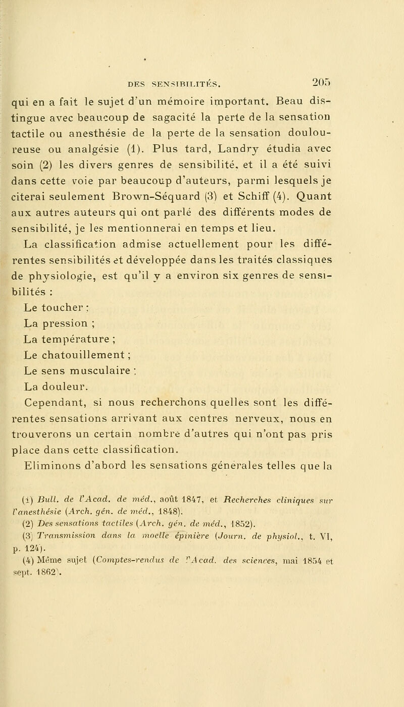 qui en a fait le sujet d'un mémoire important. Beau dis- tingue avec beaucoup de sagacité la perte de la sensation tactile ou anesthésie de la perte de la sensation doulou- reuse ou analgésie (1). Plus tard, Landry étudia avec soin (2) les divers genres de sensibilité, et il a été suivi dans cette voie par beaucoup d'auteurs, parmi lesquels je citerai seulement Brown-Séquard (3) et Schiff(4). Quant aux autres auteurs qui ont parlé des différents modes de sensibilité, je les mentionnerai en temps et lieu. La classification admise actuellement pour les diffé- rentes sensibilités et développée dans les traités classiques de physiologie, est qu'il y a environ six genres de sensi- bilités : Le toucher ; La pression ; La température ; Le chatouillement ; Le sens musculaire : La douleur. Cependant, si nous recherchons quelles sont les diffé- rentes sensations arrivant aux centres nerveux, nous en trouverons un certain nombre d'autres qui n'ont pas pris place dans cette classification. Eliminons d'abord les sensations générales telles que la (i) Bull, de l'Acad. de méd., août 1847, et Recherches cliniques sur Vanesthésie (Arch. gén. de méd., 1848). (2) Des sensations tactiles (Arch. gén. de méd., 1852). (3) Transmission dans la moelle épinière (Journ. de physiol., t. VI, p. 124). (4) Même sujet (Comptes-rendus de VAcàd. des sciences, mai 1854 et sept. 18fi2\