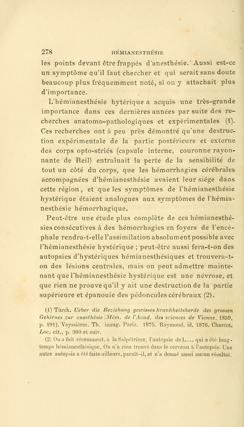 les points devant être frappés d'anesthésie. Aussi est-ce un symptôme qu'il faut chercher et qui serait sans doute beaucoup plus fréquemment noté, si on y attachait plus d'importance. L'hémianesthésie hytérique a acquis une très-grande importance dans ces dernières années par suite des re- cherches anatomo-pathologiques et expérimentales (i). Ces recherches ont à peu près démontré qu'une destruc- tion expérimentale de la partie postérieure et externe des corps opto-striés (capsule interne, couronne rayon- nante de Reil) entraînait la perte de la sensibilité de tout un côté du corps, que les hémorrhagies cérébrales accompagnées d'hémianesthésie avaient leur siège dans cette région , et que les symptômes de l'hémianesthésie hystérique étaient analogues aux symptômes de l'hémia- nesthésie hémorrhagique. Peut-être une étude plus complète de ces hémianesthé- sies consécutives à des hémorrhagies en foyers de l'encé- phale rendra-t-elle l'assimilation absolumentpossible avec l'hémianesthésie hystérique ; peut-être aussi fera-t-on des autopsies d'hystériques hémianesthésiques et trouvera-t- on des lésions centrales, mais on peut admettre mainte- nant que l'hémianesthésie hystérique est une névrose, et que rien ne prouve qu'il y ait une destruction de la partie supérieure et épanouie des pédoncules cérébraux (2). (1) Tùrck. Ueber die Beziehung gewisses krankheitsherde des grossen Gehirnes zur anesthésie [Mém. de VAcad. des sciences de Vienne, 1859, p. 191). Veyssières. Th. inaug. Paris. 1875. Raymond, id. 1876. Charcot. Loc. cit., p. 300 et suiv. (2) Oa a fait récemment, à la Salpétrière, l'autopsie deL..., qui a été long- temps hémianesthésicpie. On n'a rien trouvé dans le cerveau à l'autopsie. Une autre autopsie a été faite ailleurs, parait-il, et n'a donné aussi aucun résultat.