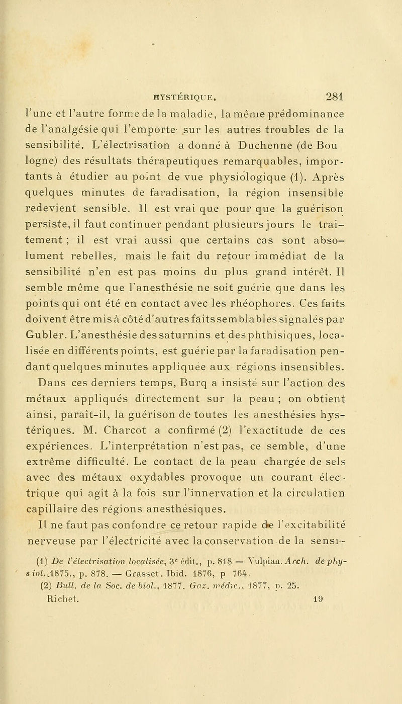 l'une et l'autre forme de la maladie, la même prédominance de l'analgésie qui l'emporte' sur les autres troubles de la sensibilité. L'électrisation a donné à Duchenne (de Bou logne) des résultats thérapeutiques remarquables, impor- tants à étudier au point de vue physiologique (1). Après quelques minutes de faradisation, la région insensible redevient sensible. 11 est vrai que pour que la guérison persiste, il faut continuer pendant plusieurs jours le trai- tement ; il est vrai aussi que certains cas sont abso- lument rebelles, mais le fait du retour immédiat de la sensibilité n'en est pas moins du plus grand intérêt. Il semble même que l'anesthésie ne soit guérie que dans les points qui ont été en contact avec les rhéophores. Ces faits doivent être misa côté d'autres faits se m blables signalés par Gubler. L'anesthésie des saturnins et desphthisiques, loca- lisée en différents points, est guérie par la faradisation pen- dant quelques minutes appliquée aux régions insensibles. Dans ces derniers temps, Burq a insisté sur l'action des métaux appliqués directement sur la peau ; on obtient ainsi, paraît-il, la guérison de toutes les anesthésies hys- tériques. M. Charcot a confirmé (2) l'exactitude de ces expériences. L'interprétation n'est pas, ce semble, d'une extrême difficulté. Le contact de la peau chargée de sels avec des métaux oxydables provoque un courant élec • trique qui agit à la fois sur l'innervation et la circulation capillaire des régions anesthésiques. Il ne faut pas confondre ce retour rapide de l'excitabilité nerveuse par l'électricité avec la conservation de la sensi- (1) De Vélectrisation localisée, 3e édit., p. 818 — Yulpian. Arch. dephy- sîoZ.,1875., p. 878. — Grasset. Ibid. 1876, p 764, (2) Bull, de la Soc. de biol.< 1877. Gaz. irédic, 1877, p. 25. Richet. 19