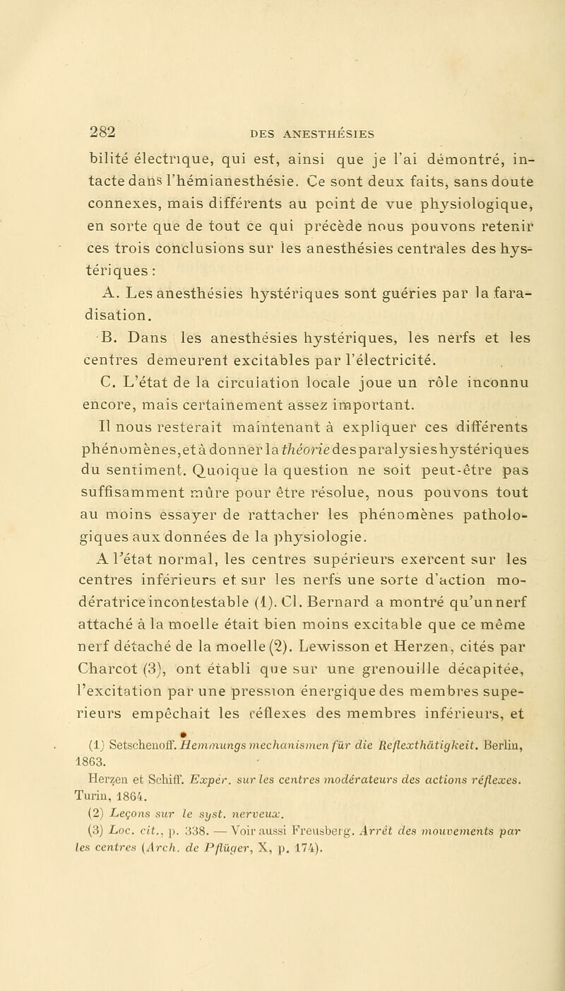 bilité électrique, qui est, ainsi que je l'ai démontré, in- tacte dans l'hémianesthésie. Ce sont deux faits, sans doute connexes, mais différents au point de vue physiologique, en sorte que de tout ce qui précède nous pouvons retenir ces trois conclusions sur les anesthésies centrales des hys- tériques : A. Les anesthésies hystériques sont guéries par lafara- disation. B. Dans les anesthésies hystériques, les nerfs et les centres demeurent excitables par l'électricité. C. L'état de la circulation locale joue un rôle inconnu encore, mais certainement assez important. Il nous resterait maintenant à expliquer ces différents phénomènes, et à donner la théorie des paralysies hystériques du sentiment. Quoique la question ne soit peut-être pas suffisamment mûre pour être résolue, nous pouvons tout au moins essayer de rattacher les phénomènes patholo- giques aux données de la physiologie. A l'état normal, les centres supérieurs exercent sur les centres inférieurs et sur les nerfs une sorte d'action mo- dératrice incontestable (1). Cl. Bernard a montré qu'unnerf attaché à la moelle était bien moins excitable que ce même nerf détaché de la moelle (2). Lewisson et Herzen, cités par Charcot (3), ont établi que sur une grenouille décapitée, l'excitation par une pression énergique des membres supé- rieurs empêchait les réflexes des membres inférieurs, et (1) Setschenoff. Hemmungs mechanismenfùr die Reflexthâtigkeit. Berlin, 1863. Herzen et Schiff. Exper. sur les centres modérateurs des actions réflexes. Turin, 1864. (2) Leçons sur le syst. nerveux. (3) Loc. cit., p. 338. —Voir aussi Freusbeig. Arrêt des mouvements par- les centres (Arcli. de Pflùger, X, p. 174).