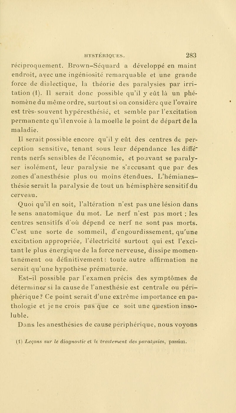 réciproquement. Brown-Séquard a développé en maint endroit, avec une ingéniosité remarquable et une grande force de dialectique, la théorie des paralysies par irri- tation (1). Il serait donc possible qu'il y eût là un phé- nomène du même ordre, surtout si on considère que l'ovaire est très-souvent hypéresthésié, et semble par l'excitation permanente qu'ilenvoie à la moelle le point de départ de la maladie. Il serait possible encore qu'il y eût des centres de per- ception sensitive, tenant sous leur dépendance les diffé rents nerfs sensibles de l'économie, et pouvant se paraly- ser isolément, leur paralysie ne s'sccusant que par des zones d'anesthésie plus ou moins étendues. L'hémianes- thésie serait la paralysie de tout un hémisphère sensitif du cerveau. Quoi qu'il en soit, l'altération n'est pas une lésion dans le sens anatomique du mot. Le nerf n'est pas mort ; l'es centres sensitifs d'où dépend ce nerf ne sont pas morts. C'est une sorte de sommeil, d'engourdissement, qu'une excitation appropriée, l'électricité surtout qui est l'exci- tant le plus énergique de la force nerveuse, dissipe momen- tanément ou définitivement: toute autre affirmation ne serait qu'une hypothèse prématurée. Est-il possible par l'examen précis des symptômes de déterminer si la cause de Fanesthésie est centrale ou péri- phérique? Ce point serait d'une extrême importance en pa- thologie et je ne crois pas que ce soit une question inso- luble. Dans les anesthésies de cause périphérique, nous voyons (1) Leçons sur le diagnostic et le traitement des paralysies, passim.