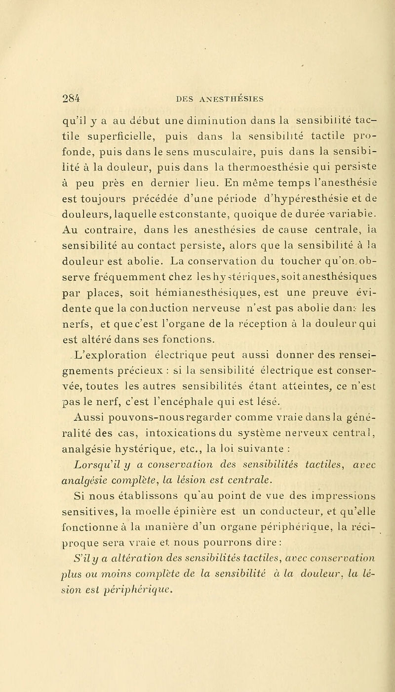 qu'il y a au début une diminution dans la sensibilité tac- tile superficielle, puis dans la sensibilité tactile pro- fonde, puis dans le sens musculaire, puis dans la sensibi- lité à la douleur, puis dans la thermoesthésie qui persiste à peu près en dernier lieu. En même temps l'anesthésie est toujours précédée d'une période d'hypéresthésie et de douleurs, laquelle estconstante, quoique de durée-variable. Au contraire, dans les anesthésies de cause centrale, ia sensibilité au contact persiste, alors que la sensibilité à 3a douleur est abolie. La conservation du toucher qu'on ob- serve fréquemment chez leshystériques,soitanesthésiques par places, soit hémianesthésiques, est une preuve évi- dente que la conduction nerveuse n'est pas abolie dan:- les nerfs, et que c'est l'organe de la réception à la douleur qui est altéré dans ses fonctions. .L'exploration électrique peut aussi donner des rensei- gnements précieux : si la sensibilité électrique est conser- vée, toutes les autres sensibilités étant atteintes, ce n'est pas le nerf, c'est l'encéphale qui est lésé. Aussi pouvons-nousregarder comme vraie dans la géné- ralité des cas, intoxications du système nerveux central, analgésie hystérique, etc., la loi suivante : Lorsqu'il y a conservation des sensibilités tactiles, avec analgésie complète, la lésion est centrale. Si nous établissons qu'au point de vue des impressions sensitives, la moelle épinière est un conducteur, et qu'elle fonctionne à la manière d'un organe périphérique, la réci- proque sera vraie et. nous pourrons dire: S'ily a altération des sensibilités tactiles, avec conservation plus ou moins complète de la sensibilité cl la douleur, la lé- sion est périphérique.