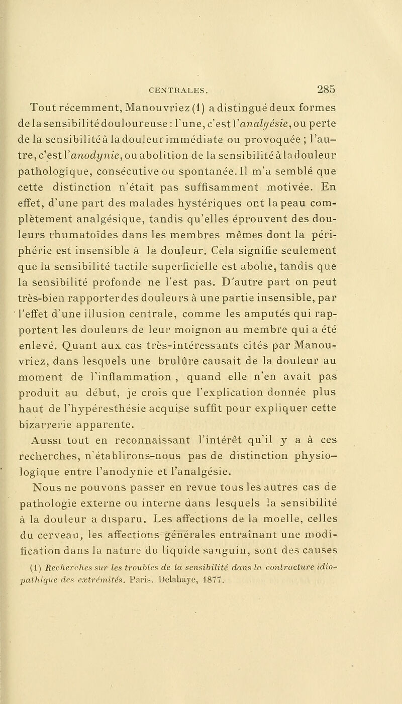 Tout récemment, Manouvriez (1 ) a distingué deux formes de la sensibilité douloureuse : Tune, c'est Y analgésie, ou perte de la sensibilité à la douleur immédiate ou provoquée ; l'au- tre, c'estVanodynie, ou abolition de la sensibilitéàladouleur pathologique, consécutive ou spontanée.Il m'a semblé que cette distinction n'était pas suffisamment motivée. En effet, d'une part des malades hystériques ont la peau com- plètement analgésique, tandis qu'elles éprouvent des dou- leurs rhumatoïdes dans les membres mêmes dont la péri- phérie est insensible à la douleur. Cela signifie seulement que la sensibilité tactile superficielle est abolie, tandis que la sensibilité profonde ne l'est pas. D'autre part on peut très-bien rapporterdes douleurs à une partie insensible, par l'effet d'une illusion centrale, comme les amputés qui rap- portent les douleurs de leur moignon au membre qui a été enlevé. Quant aux cas très-intéressants cités par Manou- vriez, dans lesquels une brûlure causait de la douleur au moment de l'inflammation , quand elle n'en avait pas produit au début, je crois que l'explication donnée plus haut de l'hypéresthésie acquise suffit pour expliquer cette bizarrerie apparente. Aussi tout en reconnaissant l'intérêt qu'il y a à ces recherches, n'établirons-nous pas de distinction physio- logique entre l'anodynie et l'analgésie. Nous ne pouvons passer en revue tous les autres cas de pathologie externe ou interne dans lesquels la sensibilité à la douleur a disparu. Les affections de la moelle, celles du cerveau, les affections générales entraînant une modi- fication dans la nature du liquide sanguin, sont des causes (1) Recherches sur les troubles de la sensibilité dans la contracture idio- pathique des extrémités. Paris. Delahaye, 1877.