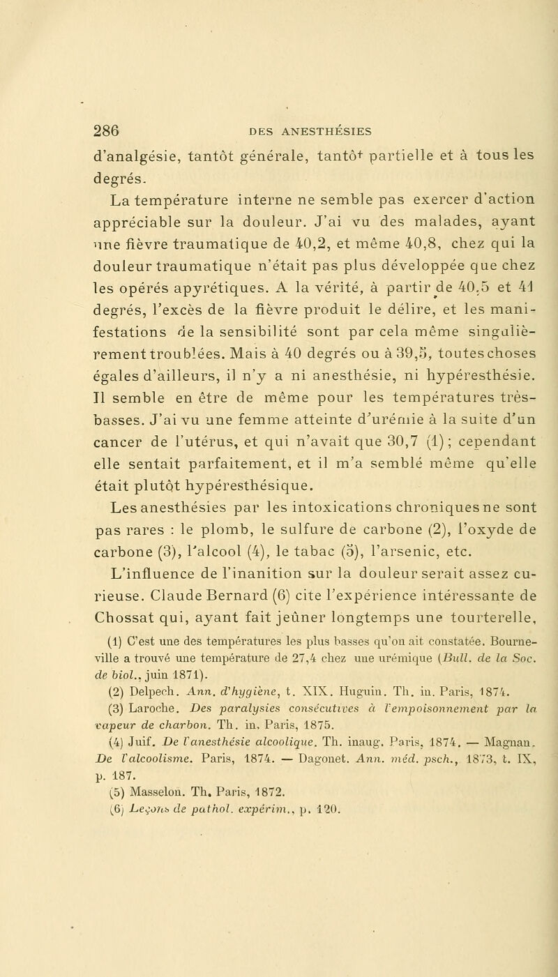 d'analgésie, tantôt générale, tantôt partielle et à tous les degrés. La température interne ne semble pas exercer d'action appréciable sur la douleur. J'ai vu des malades, ayant une fièvre traumatique de 40,2, et même 40,8, chez qui la douleur traumatique n'était pas plus développée que chez les opérés apyrétiques. A la vérité, à partir de 40,5 et M degrés, l'excès de la fièvre produit le délire, et les mani- festations de la sensibilité sont par cela même singuliè- rement troublées. Mais à 40 degrés ou à 39,o, toutes choses égales d'ailleurs, il n'y a ni anesthésie, ni hypéresthésie. Il semble en être de même pour les températures très- basses. J'ai vu une femme atteinte d'urémie à la suite d'un cancer de l'utérus, et qui n'avait que 30,7 (1); cependant elle sentait parfaitement, et il m'a semblé même qu'elle était plutôt hypéresthésique. Les anesthésies par les intoxications chroniques ne sont pas rares : le plomb, le sulfure de carbone (2), l'oxyde de carbone (3), Falcool (4), le tabac (5), l'arsenic, etc. L'influence de l'inanition sur la douleur serait assez cu- rieuse. Claude Bernard (6) cite l'expérience intéressante de Chossat qui, ayant fait jeûner longtemps une tourterelle, (1) C'est une des températures les plus basses qu'on ait constatée. Bourne- ville a trouvé une température de 27,4 chez une urémique (Bull, de la Soc. de biol.. juin 1871). (2) Delpech. Ann. d'hygiène, t. XIX. Huguin. Th. in. Paris, 1874. (3) Laroche. Des paralysies consécutives à l'empoisonnement par la. vapeur de charbon. Th. in, Paris, 1875. (4) Juif. De Vanesthésie alcoolique. Th. inaug. Paris, 1874. — Magnan, De Valcoolisme. Paris, 1874. — Dagonet. Ann. méd. psch., 1873, t. IX, p. 187. (5) Masselon. Th. Paris, 1872. (6) Levons de pathol. eocpérim,, p. 120.
