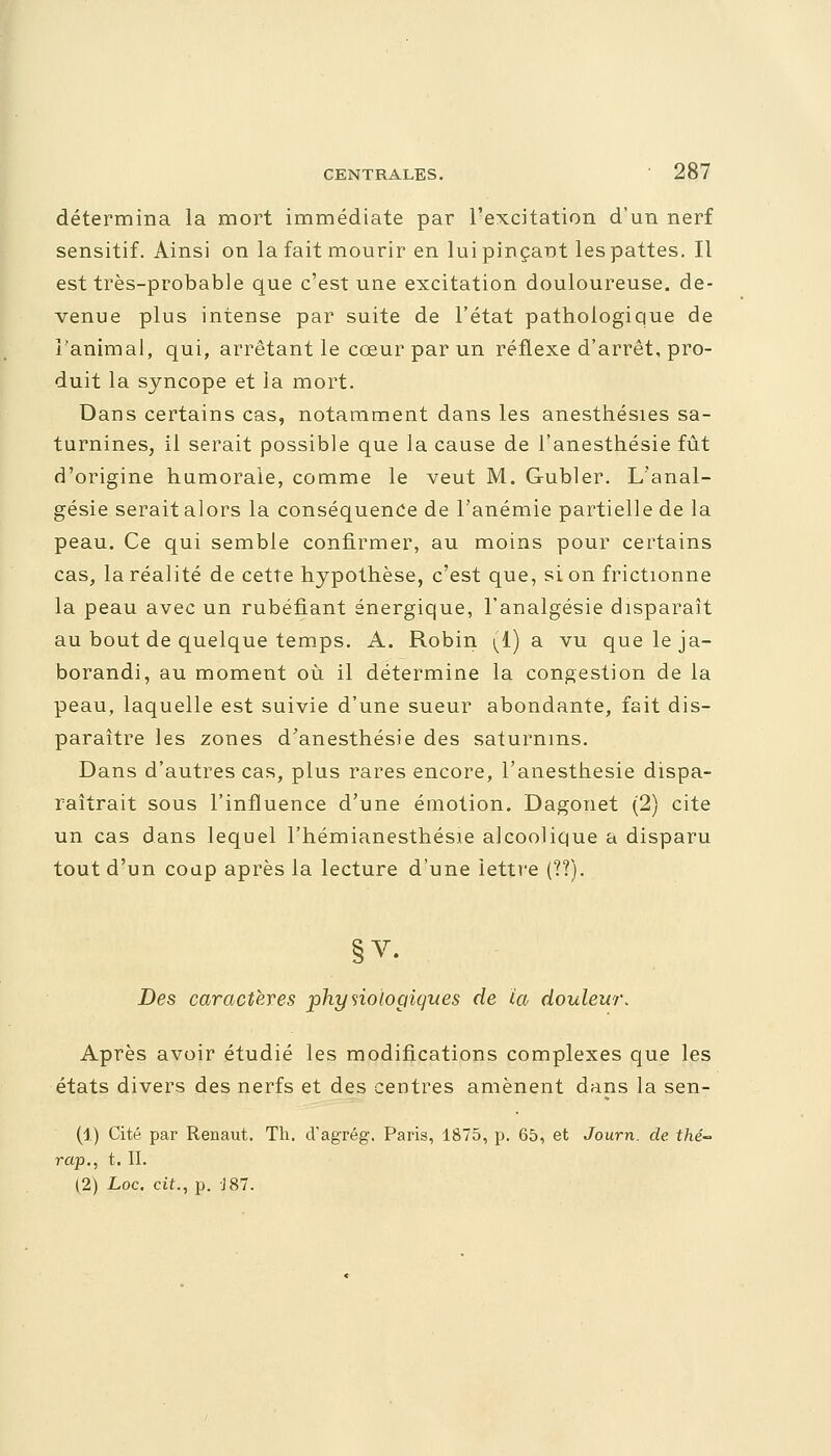 détermina la mort immédiate par l'excitation d'un nerf sensitif. Ainsi on la fait mourir en lui pinçant les pattes. Il est très-probable que c'est une excitation douloureuse, de- venue plus intense par suite de l'état pathologique de l'animal, qui, arrêtant le cœur par un réflexe d'arrêt, pro- duit la syncope et la mort. Dans certains cas, notamment dans les anesthésies sa- turnines, il serait possible que la cause de l'anesthésie fût d'origine humorale, comme le veut M. Gubler. L'anal- gésie serait alors la conséquence de l'anémie partielle de la peau. Ce qui semble confirmer, au moins pour certains cas, la réalité de cette hypothèse, c'est que, si on frictionne la peau avec un rubéfiant énergique, l'analgésie disparaît au bout de quelque temps. A. Robin (1) a vu queleja- borandi, au moment où il détermine la congestion de la peau, laquelle est suivie d'une sueur abondante, fait dis- paraître les zones d'anesthésie des saturnins. Dans d'autres cas, plus rares encore, l'anesthésie dispa- raîtrait sous l'influence d'une émotion. Dagonet (2) cite un cas dans lequel Fhémianesthésie alcoolique a disparu tout d'un coup après la lecture d'une lettre (??). Des caractères physiologiques de ia douleur. Après avoir étudié les modifications complexes que les états divers des nerfs et des centres amènent dans la sen- (1) Cité par Renaut. Th. d'agrég. Paris, 1875, p. 65, et Journ. de thé- rap., t. II. (2) Loc. cit., p. -J87.