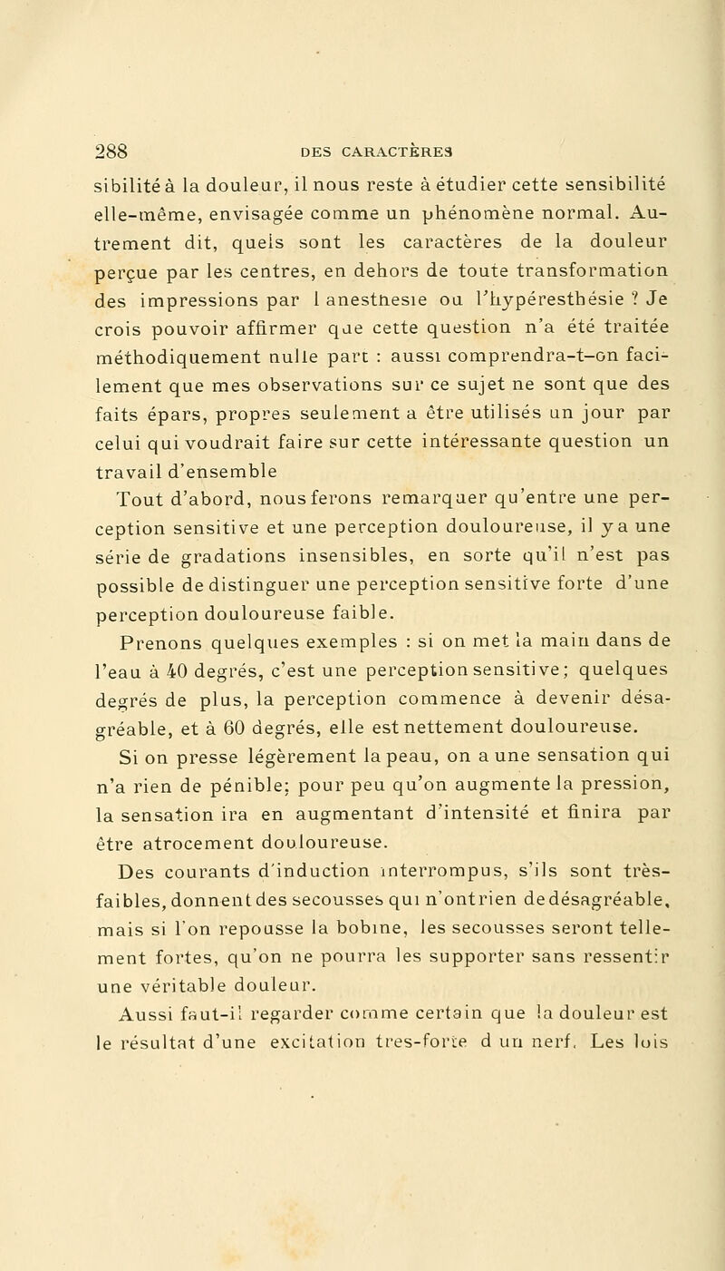 sibilité à la douleur, il nous reste à étudier cette sensibilité elle-même, envisagée comme un phénomène normal. Au- trement dit, quels sont les caractères de la douleur perçue par les centres, en dehors de toute transformation des impressions par 1 anestnesie on l'hypéresthésie ? Je crois pouvoir affirmer que cette question n'a été traitée méthodiquement nulle part : aussi comprendra-t-on faci- lement que mes observations sur ce sujet ne sont que des faits épars, propres seulement a être utilisés un jour par celui qui voudrait faire sur cette intéressante question un travail d'ensemble Tout d'abord, nous ferons remarquer qu'entre une per- ception sensitive et une perception douloureuse, il y a une série de gradations insensibles, en sorte qu'il n'est pas possible de distinguer une perception sensitive forte d'une perception douloureuse faible. Prenons quelques exemples : si on met la main dans de l'eau à 40 degrés, c'est une perception sensitive; quelques degrés de plus, la perception commence à devenir désa- gréable, et à 60 degrés, elle est nettement douloureuse. Si on presse légèrement la peau, on aune sensation qui n'a rien de pénible; pour peu qu'on augmente la pression, la sensation ira en augmentant d'intensité et finira par être atrocement douloureuse. Des courants d'induction interrompus, s'ils sont très- faibles, donnent des secousses qui n'ontrien de désagréable, mais si l'on repousse la bobine, les secousses seront telle- ment fortes, qu'on ne pourra les supporter sans ressentir une véritable douleur. Aussi faut-il regarder comme certain que la douleur est le résultat d'une excitation tres-forie d un nerf. Les lois