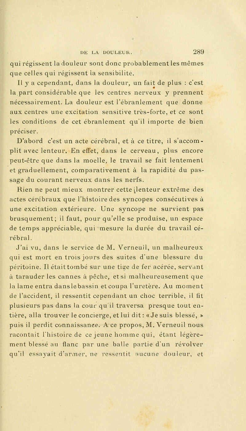 qui régissent la douleur sont donc probablement les mêmes que celles qui régissent la sensibilité. Il y a cependant, daus la douleur, un fait de plus : c'est la.part considérable que les centres nerveux y prennent nécessairement. La douleur est l'ébranlement que donne aux centres une excitation sensitive très-forte, et ce sont les conditions de cet ébranlement qu'il importe de bien préciser. D'abord c'est un acte cérébral, et à ce titre, il s'accom- plit avec lenteur. En effet, dans le cerveau, plus encore peut-être que dans la moelle, le travail se fait lentement et graduellement, comparativement à la rapidité du pas- sage du courant nerveux dans les nerfs. Rien ne peut mieux montrer cette [lenteur extrême des actes cérébraux que l'histoire des syncopes consécutives à une excitation extérieure. Une syncope ne survient pas brusquement; il faut, pour qu'elle se produise, un espace de temps appréciable, qui mesure la durée du travail cé- rébral. J'ai vu, dans le service de M. Verneuil, un malheureux qui est mort en trois jours des suites d'une blessure du péritoine. Il étaittombé sur une tia:e de fer acérée, servant à tarauder les cannes à pêche, et si malheureusement que la lame entra danslebassin et coupa l'uretère. Au moment de l'accident, il ressentit cependant un choc terrible, il fit plusieurs pas dans la cour qu'il traversa presque tout en- tière, alla trouver le concierge, et lui dit : «Je suis blessé, » puis il perdit connaissance. A ce propos, M. Verneuil nous racontait l'histoire de ce jeune homme qui, étant légère- ment blessé au flanc par une balle partie d'un revolver qu'il essayait d'armer, ne ressentit aucune douleur, et