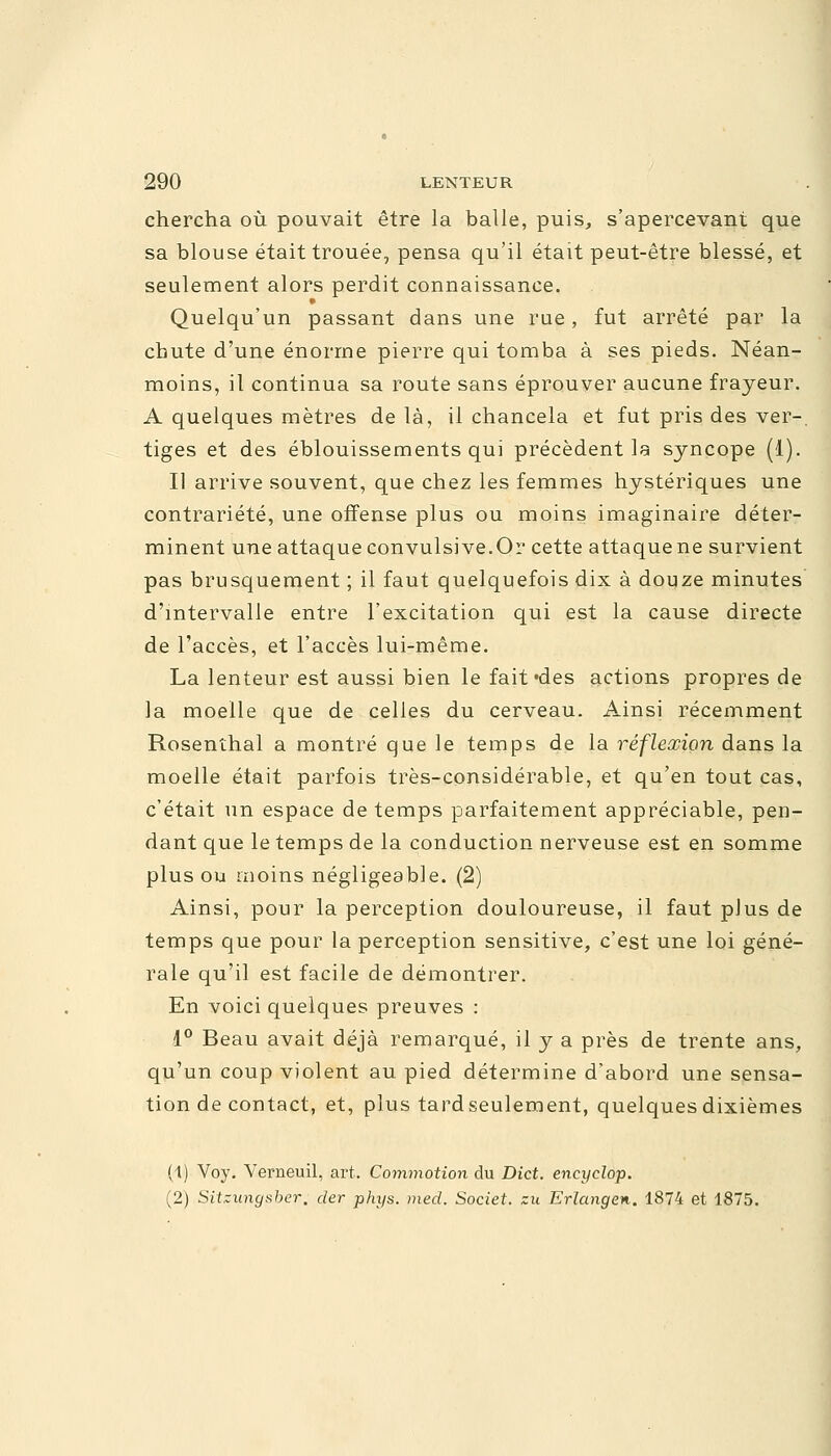 chercha où pouvait être la balle, puis, s'apercevant que sa blouse était trouée, pensa qu'il était peut-être blessé, et seulement alors perdit connaissance. » Quelqu'un passant dans une rue, fut arrêté par la chute d'une énorme pierre qui tomba à ses pieds. Néan- moins, il continua sa route sans éprouver aucune frayeur. A quelques mètres delà, il chancela et fut pris des ver-, tiges et des éblouissements qui précèdent la syncope (1). Il arrive souvent, que chez les femmes hystériques une contrariété, une offense plus ou moins imaginaire déter- minent une attaque convulsive.Or cette attaque ne survient pas brusquement ; il faut quelquefois dix à douze minutes d'intervalle entre l'excitation qui est la cause directe de l'accès, et l'accès lui-même. La lenteur est aussi bien le fait'des actions propres de la moelle que de celles du cerveau. Ainsi récemment Rosenthal a montré que le temps de la réflexion dans la moelle était parfois très-considérable, et qu'en tout cas, c'était un espace de temps parfaitement appréciable, pen- dant que le temps de la conduction nerveuse est en somme plus ou moins négligeable. (2) Ainsi, pour la perception douloureuse, il faut plus de temps que pour la perception sensitive, c'est une loi géné- rale qu'il est facile de démontrer. En voici quelques preuves : 1° Beau avait déjà remarqué, il y a près de trente ans, qu'un coup violent au pied détermine d'abord une sensa- tion de contact, et, plus tardseulement, quelques dixièmes (1) Voy. Verneuil, art. Commotion du Dict. encyclop. (2) Sitzungsber, der phys. med. Societ. zu Erlangen. 1874 et 1875.