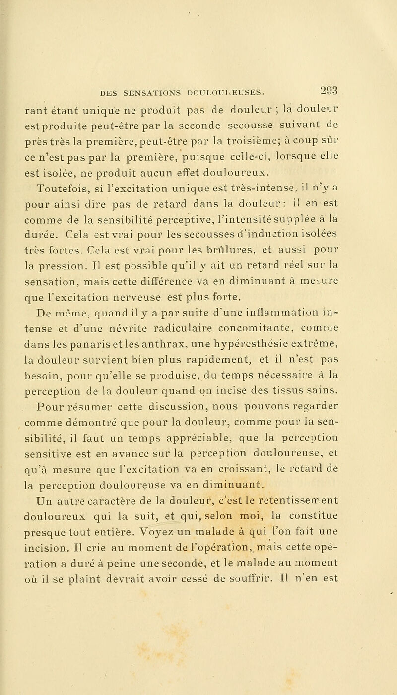 rant étant unique ne produit pas de douleur ; la douleur estproduite peut-être par la seconde secousse suivant de près très la première, peut-être par la troisième; à coup sûr ce n'est pas par la première, puisque celle-ci, lorsque elle est isolée, ne produit aucun effet douloureux. Toutefois, si l'excitation unique est très-intense, il n'y a pour ainsi dire pas de retard dans la douleur: il en est comme de la sensibilité perceptive, l'intensité supplée à la durée. Cela est vrai pour les secousses d'induction isolées très fortes. Cela est vrai pour les brûlures, et aussi pour la pression. Il est possible qu'il y ait un retard réel sur la sensation, mais cette différence va en diminuant à mesure que l'excitation nerveuse est plus forte. De même, quand il y a par suite d'une inflammation in- tense et d'une névrite radiculaire concomitante, comme dans les panaris et les anthrax, une hypéresthésie extrême, la douleur survient bien plus rapidement, et il n'est pas besoin, pour qu'elle se produise, du temps nécessaire à la perception de la douleur quand on incise des tissus sains. Pour résumer cette discussion, nous pouvons regarder comme démontré que pour la douleur, comme pour ia sen- sibilité, il faut un temps appréciable, que la perception sensitive est en avance sur la perception douloureuse, et qu'à mesure que l'excitation va en croissant, le retard de la perception douloureuse va en diminuant. Un autre caractère de la douleur, c'est le retentissement douloureux qui la suit, et qui, selon moi, la constitue presque tout entière. Voyez un malade à qui l'on fait une incision. Il crie au moment de l'opération,, mais cette opé- ration a duré à peine une seconde, et le malade au moment où il se plaint devrait avoir cessé de souffrir. Il n'en est