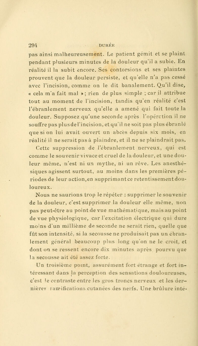 pas ainsi malheureusement. Le patient gémit et se plaint pendant plusieurs minutes de la douleur qu'il a subie. En réalité il la subit encore. Ses contorsions et ses plaintes prouvent que la douleur persiste, et qu'elle n'a pas cessé avec l'incision, comme on le dit banalement. Qu'il dise, « cela m'a fait mal » ; rien de plus simple ; car il attribue tout au moment de l'incision, tandis qu'en réalité c'est l'ébranlement nerveux qu'elle a amené qui fait toute la douleur. Supposez qu'une seconde après l'opération il ne souffre pas plusdel'incision, et qu'il ne soit pas plus ébranlé que si on lui avait ouvert un abcès depuis six mois, en réalité il ne seraitpas à plaindre, et il ne se plaindrait pas. Cette suppression de l'ébranlement nerveux, qui est comme le souvenir vivace et cruel de la douleur, et une dou- leur même, n'est ni un mythe, ni un rêve. Les anesthé- siques agissent surtout, au moins dans les premières pé- riodes de leur action,en supprimant ce retentissement dou- loureux. Nous ne saurions trop le répéter : supprimer le souvenir de la douleur, c'est supprimer la douleur elle même, non pas peut-être au point de vue mathématique, mais au point de vue physiologique, car l'excitation électrique qui dure moins d'un millième de seconde ne serait rien, quelle que fût son intensité, si la secousse ne produisait pas un ébran- lement général beaucoup plus long qu'on ne le croit, et dont on se ressent encore dix minutes après pourvu que la secousse ait été assez forte. Un troisième point, assurément fort étrange et fort in- téressant dans la perception des sensations douloureuses, c'est !e contraste entre les gros troncs nerveux et les der- nières ramifications cutanées des nerfs. Une brûlure inté-