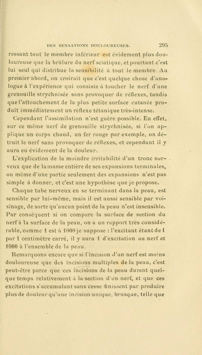 ressant tout le membre inférieur est évidement plus dou- loureuse que la brûlure du nerf sciatique, et pourtant c'est lui seul qui distribue la sensibilité à tout le membre. Au premier abord, on croirait que c'est quelque chose d'ana- logue à l'expérience qui consiste à toucher le nerf d'une grenouille strjchnisée sans provoquer de réflexes, tandis que l'attouchement de la plus petite surface cutanée pro- duit immédiatement un réflexe tétanique très-intense. Cependant l'assimilation n'est guère possible. En effet, sur ce même nerf de grenouille strychnisée, si l'on ap- plique un corps chaud, un fer rouge par exemple, on dé- truit le nerf sans provoquer de réflexes, et cependant il y aura eu évidement de la douleur. L'explication de la moindre irritabilité d'un tronc ner- . veux que de la masse entière de ses expansions terminales, ou même d'une partie seulement des expansions n'est pas simple à donner, et c'est une hypothèse que je propose. Chaque tube nerveux en se terminant dans la peau, est sensible par lui-même, mais il est aussi sensible par voi- sinage, de sorte qu'aucun point de la peau n'est insensible. Par conséquent si on compare la surface de section du nerf à la surface de la peau, on a un rapport très considé- rable, comme 1 est à 1000 je suppose : l'excitant étant de 1 par 1 centimètre carré, il y aura 1 d'excitation au nerf et 1000 à l'ensemble de la peau. Remarquons encore que si l'incision d'un nerf est moins douloureuse que des incisions multiples de la peau, c'est peut-être parce que ces incisions de la peau durent quel- que temps relativement à la section d'un nerf, et que ces excitations s'accumulant sans cesse finissent par produire plus de douleur qu'une incision unique, brusq ne, telle que