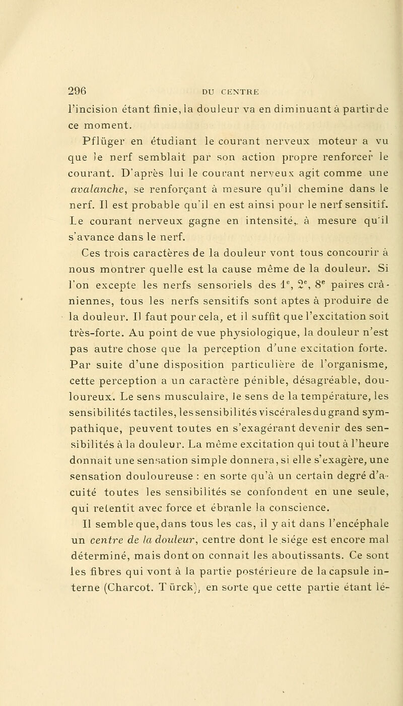 l'incision étant finie, la douleur va en diminuant à partirde ce moment. Pflùger en étudiant le courant nerveux moteur a vu que Je nerf semblait par son action propre renforcer le courant. D'après lui le courant nerveux agit comme une avalanche, se renforçant à mesure qu'il chemine dans le nerf. Il est probable qu'il en est ainsi pour le nerf sensitif. Le courant nerveux gagne en intensité,, à mesure qu'il s'avance dans le nerf. Ces trois caractères de la douleur vont tous concourir à nous montrer quelle est la cause même de la douleur. Si l'on excepte les nerfs sensoriels des Ie, 2e, 8e paires crâ- niennes, tous les nerfs sensitifs sont aptes à produire de la douleur. Il faut pour cela, et il suffit que l'excitation soit très-forte. Au point de vue physiologique, la douleur n'est pas autre chose que la perception d'une excitation forte. Par suite d'une disposition particulière de l'organisme, cette perception a un caractère pénible, désagréable, dou- loureux. Le sens musculaire, le sens de la température, les sensibilités tactiles, lessensibilités viscéralesdugrand sym- pathique, peuvent toutes en s'exagérant devenir des sen- sibilités à la douleur. La même excitation qui tout à l'heure donnait une sensation simple donnera, si elle s'exagère, une sensation douloureuse : en sorte qu'à un certain degré d'a- cuité toutes les sensibilités se confondent en une seule, qui retentit avec force et ébranle la conscience. Il semble que, dans tous les cas, il y ait dans l'encéphale un centre de la douleur, centre dont le.siège est encore mal déterminé, mais dont on connait les aboutissants. Ce sont les fibres qui vont à la partie postérieure de la capsule in- terne (Charcot. Tiirck); en sorte que cette partie étant lé-