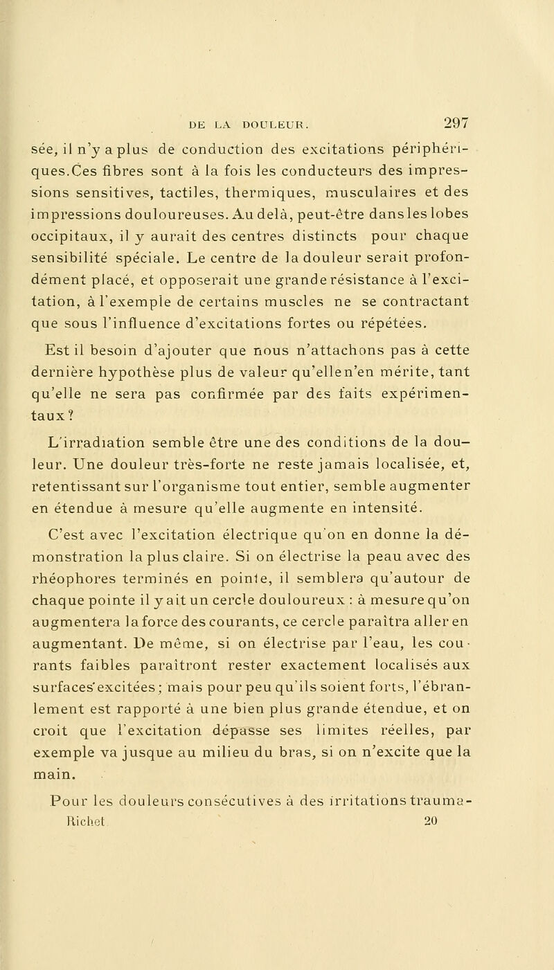 sée, il n'y a plus de conduction des excitations périphéri- ques.Ces fibres sont à la fois les conducteurs des impres- sions sensitives, tactiles, thermiques, musculaires et des impressions douloureuses. Au delà, peut-être dansles lobes occipitaux, il y aurait des centres distincts pour chaque sensibilité spéciale. Le centre de la douleur serait profon- dément placé, et opposerait une grande résistance à l'exci- tation, à l'exemple de certains muscles ne se contractant que sous l'influence d'excitations fortes ou répétées. Est il besoin d'ajouter que nous n'attachons pas à cette dernière hypothèse plus de valeur qu'ellen'en mérite, tant qu'elle ne sera pas confirmée par des faits expérimen- taux? L'irradiation semble être une des conditions de la dou- leur. Une douleur très-forte ne reste jamais localisée, et, retentissant sur l'organisme tout entier, semble augmenter en étendue à mesure qu'elle augmente en intensité. C'est avec l'excitation électrique qu'on en donne la dé- monstration la plus claire. Si on électrise la peau avec des rhéophores terminés en poinle, il semblera qu'autour de chaque pointe il y ait un cercle douloureux : à mesure qu'on augmentera la force des courants, ce cercle paraîtra aller en augmentant. De même, si on électrise par l'eau, les cou- rants faibles paraîtront rester exactement localisés aux surfaces'excitées; mais pour peu qu'ils soient forts, l'ébran- lement est rapporté à une bien plus grande étendue, et on croit que l'excitation dépasse ses limites réelles, par exemple va jusque au milieu du bras, si on n'excite que la main. Pour les douleurs consécutives à des irritations trauma- Richet 20