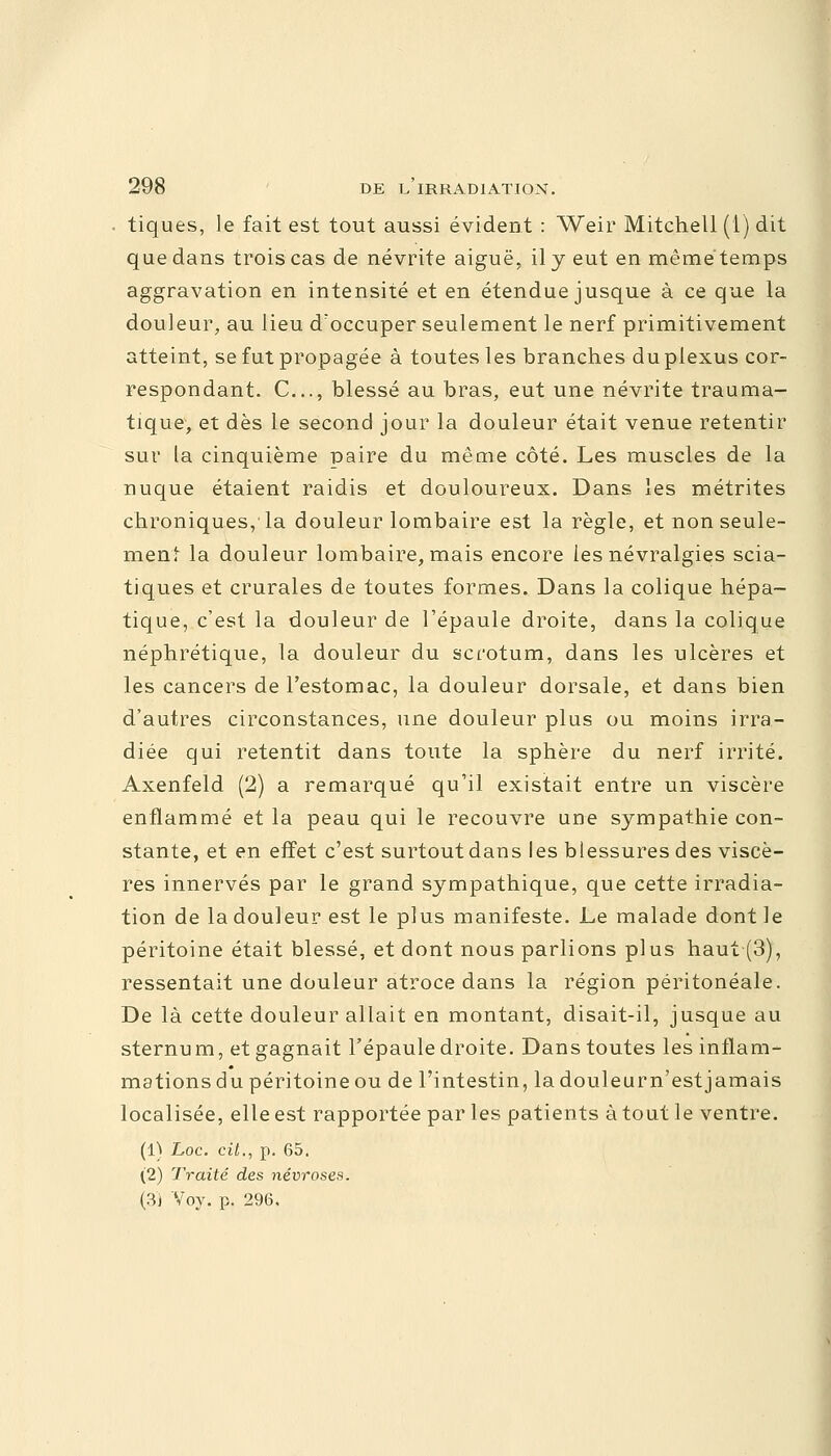 tiques, le fait est tout aussi évident : Weir Mitchell (1) dit que dans trois cas de névrite aiguë, il y eut en mêmétemps aggravation en intensité et en étendue jusque à ce que la douleur, au lieu d'occuper seulement le nerf primitivement atteint, se fut propagée à toutes les branches du plexus cor- respondant. C..., blessé au bras, eut une névrite trauma- tique, et dès le second jour la douleur était venue retentir sur ta cinquième paire du même côté. Les muscles de la nuque étaient raidis et douloureux. Dans les métrites chroniques, la douleur lombaire est la règle, et non seule- ment la douleur lombaire, mais encore les névralgies scia- tiques et crurales de toutes formes. Dans la colique hépa- tique, c'est la douleur de l'épaule droite, dans la colique néphrétique, la douleur du scrotum, dans les ulcères et les cancers de l'estomac, la douleur dorsale, et dans bien d'autres circonstances, une douleur plus ou moins irra- diée qui retentit dans toute la sphère du nerf irrité. Axenfeld (2) a remarqué qu'il existait entre un viscère enflammé et la peau qui le recouvre une sympathie con- stante, et en effet c'est surtout dans les blessures des viscè- res innervés par le grand sympathique, que cette irradia- tion de la douleur est le plus manifeste. Le malade dont le péritoine était blessé, et dont nous parlions plus haut (3), ressentait une douleur atroce dans la région péritonéale. De là cette douleur allait en montant, disait-il, jusque au sternum, et gagnait l'épaule droite. Dans toutes les inflam- mations du péritoine ou de l'intestin, ladouleurn'estjamais localisée, elle est rapportée par les patients à tout le ventre. (1) hoc. cit., p. 65. (2) Traité des névroses. (3j Voy. p. 296.