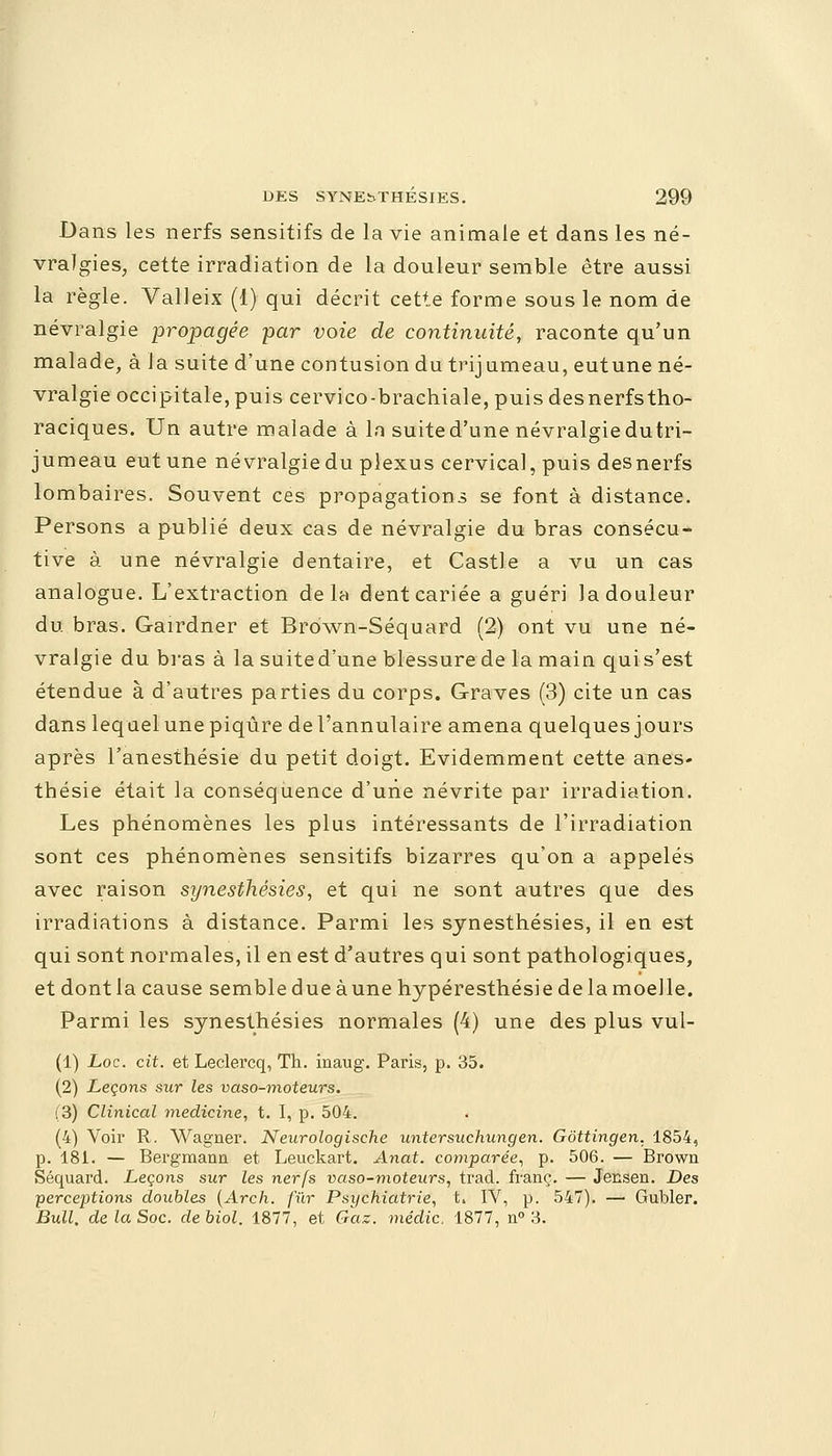 Dans les nerfs sensitifs de la vie animale et dans les né- vralgies, cette irradiation de la douleur semble être aussi la règle. Valleix (1) qui décrit cette forme sous le nom de névralgie propagée par voie de continuité, raconte qu'un malade, à la suite d'une contusion du trijumeau, eutune né- vralgie occipitale, puis cervico-brachiale, puis desnerfstho- raciques. Un autre malade à In suite d'une névralgie dutri- jumeau eutune névralgie du plexus cervical, puis desnerfs lombaires. Souvent ces propagations se font à distance. Persons a publié deux cas de névralgie du bras consécu- tive à une névralgie dentaire, et Castle a vu un cas analogue. L'extraction delà dent cariée a guéri la douleur du bras. Gairdner et Brdwn-Séquard (2) ont vu une né- vralgie du bras à la suited'une blessure de la main quis'est étendue à d'autres parties du corps. Graves (3) cite un cas dans lequel une piqûre de l'annulaire amena quelques jours après l'anesthésie du petit doigt. Evidemment cette ânes* thésie était la conséquence d'une névrite par irradiation. Les phénomènes les plus intéressants de l'irradiation sont ces phénomènes sensitifs bizarres qu'on a appelés avec raison synesthésies, et qui ne sont autres que des irradiations à distance. Parmi les synesthésies, il en est qui sont normales, il en est d'autres qui sont pathologiques, et dont la cause semble d ue à une hypéresthésie de la moelle. Parmi les synesthésies normales (4) une des plus vul- (1) Loc. cit. et Leclercq, Th. inaug. Paris, p. 35. (2) Leçons sur les vaso-moteurs. (3) Clinical medicine, t. I, p. 504. (4) Voir R. Wagner. Neurologische untersuchungen. Gôttingen, 1854, p. 181. — Bergmann et Leuckart. Anat. comparée, p. 506. — Brown Séquard. Leçons sur les nerfs vaso-moteurs, trad. franc. — Jensen. Des perceptions doubles (Arch. fur Psychiatrie, t. IV, p. 547). — Gubler. Bull, de la Soc. de biol. 1877, et Gaz. médic. 1877, n° 3.