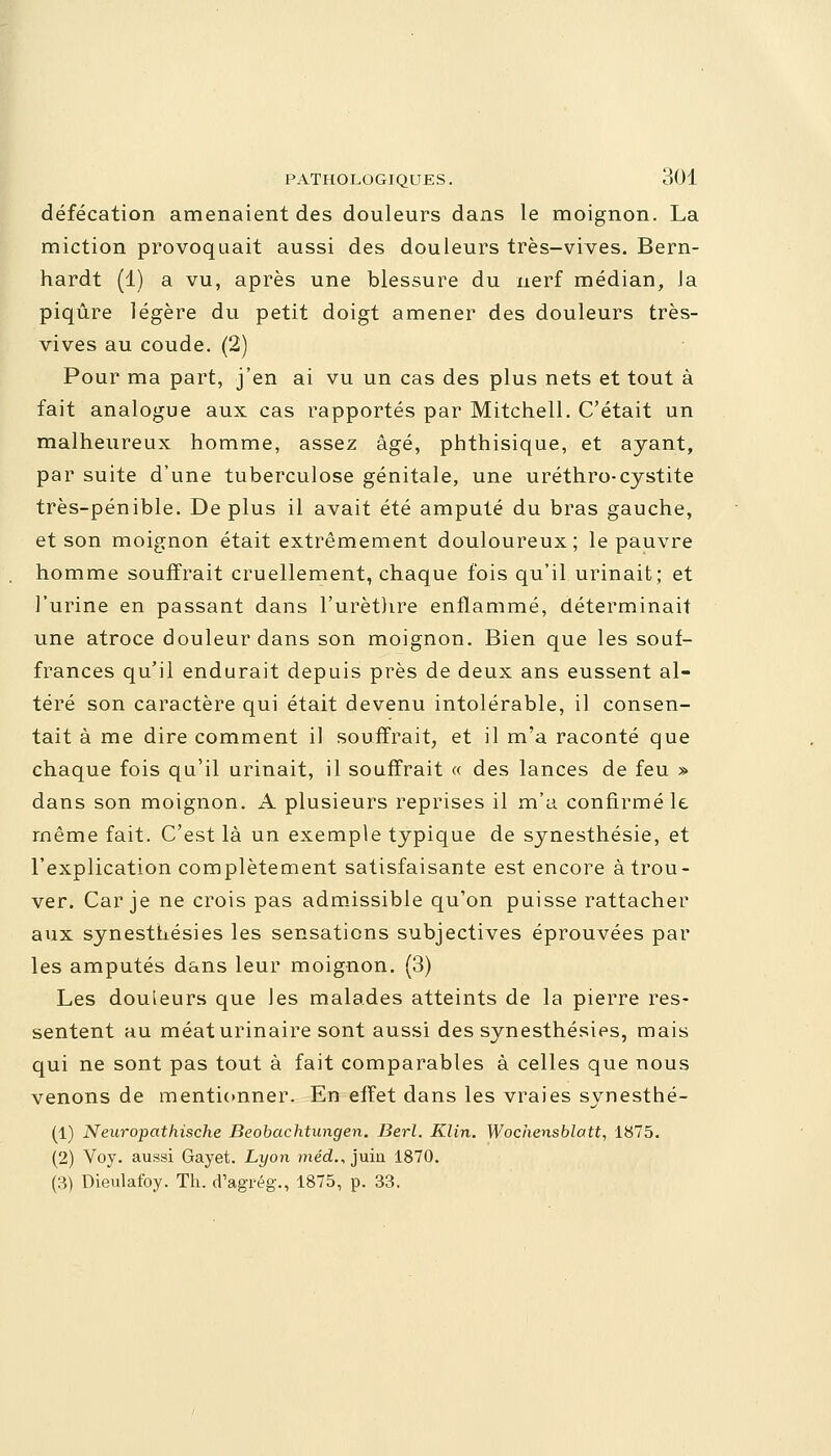 défécation amenaient des douleurs dans le moignon. La miction provoquait aussi des douleurs très-vives. Bern- hardt (1) a vu, après une blessure du nerf médian, la piqûre légère du petit doigt amener des douleurs très- vives au coude. (2) Pour ma part, j'en ai vu un cas des plus nets et tout à fait analogue aux cas rapportés par Mitchell. C'était un malheureux homme, assez âgé, phthisique, et ayant, par suite d'une tuberculose génitale, une uréthro-cystite très-pénible. Déplus il avait été amputé du bras gauche, et son moignon était extrêmement douloureux; le pauvre homme souffrait cruellement, chaque fois qu'il urinait; et l'urine en passant dans l'urètlire enflammé, déterminait une atroce douleur dans son moignon. Bien que les souf- frances qu'il endurait depuis près de deux ans eussent al- téré son caractère qui était devenu intolérable, il consen- tait à me dire comment il souffrait, et il m'a raconté que chaque fois qu'il urinait, il souffrait « des lances de feu » dans son moignon. A plusieurs reprises il m'a confirmé le même fait. C'est là un exemple typique de synesthésie, et l'explication complètement satisfaisante est encore à trou- ver. Car je ne crois pas admissible qu'on puisse rattacher aux synesthésies les sensations subjectives éprouvées par les amputés dans leur moignon. (3) Les douleurs que les malades atteints de la pierre res- sentent au méat urinaire sont aussi des synesthésies, mais qui ne sont pas tout à fait comparables à celles que nous venons de mentionner. En effet dans les vraies synesthé- (1) Neuropathische Beobachtungen. Berl. Klin. Wochensblatt, 1875. (2) Voy. aussi Gayet. Lyon méd., juia 1870. (3) Dieulafoy. Th. d'agrég., 1875, p. 33.