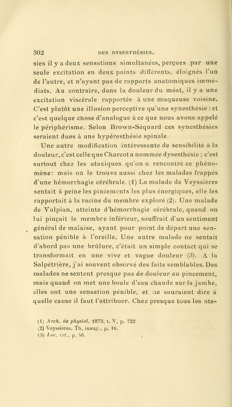 sies il y a deux sensations simultanées, perçues par une seule excitation en deux points différents, éloignés l'un de l'autre, et n'ayant pas de rapports anatomiques immé- diats. Au contraire, dans la douleur du méat, il y a une excitation viscérale rapportée à une muqueuse voisine. C'est plutôt une illusion perceptive qu'une synesthésie : et c'est quelque chose d'analogue à ce que nous avons appelé le périphérisme. Selon Brown-Séquard ces synesthésies seraient dues à une hypéresthésie spinale. Une autre modification intéressante de sensibilité à la douleur, c'est celle que Charcot a nommée dysesthésie ; c'est surtout chez les ataxiques qu'on a rencontré ce phéno- mène: mais on le trouve aussi chez les malades frappés d'une hémorrhagie cérébrale. (1) La malade de Veyssières sentait à peine les pincements les plus énergiques, elle les rapportait à la racine du membre exploré (2). Une malade de Vulpian, atteinte d'hémorrhagie cérébrale, quand on lui pinçait le membre inférieur, souffrait d'un sentiment général de malaise, ayant pour point de départ une sen- sation pénible à l'oreille. Une autre malade ne sentait d'abord pas une brûlure, c'était un simple contact qui se transformait en une vive et vague douleur (3). A la Salpétrière, j'ai souvent observé des faits semblables. Des malades ne sentent presque pas de douleur au pincement, mais quand on met une boule d'eau chaude sur la jambe, elles ont une sensation pénible, et ne sauraient dire à quelle cause il faut l'attribuer. Chez presque tous les ata- (1) Arch. de physiol. 1873, t. V, p. 722 (2) Veyssières. Th. inaug., p. 16. (3) Loc. cit., p. 46.