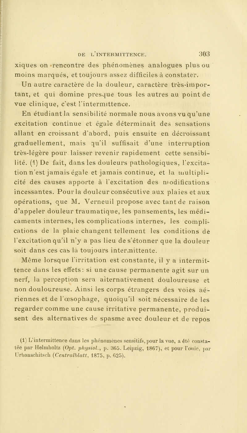 xiques on -rencontre des phénomènes analogues plus ou moins marqués, et toujours assez difficiles à constater. Un autre caractère de la douleur, caractère très-impor- tant, et qui domine presque tous les autres au point de vue clinique, c'est l'intermittence. En étudiant la sensibilité normale nous avons vu qu'une excitation continue et égale déterminait des sensations allant en croissant d'abord, puis ensuite en décroissant graduellement, mais qu'il suffisait d'une interruption très-légère pour laisser revenir rapidement cette sensibi- lité. (1) De fait, dans les douleurs pathologiques, l'excita- tion n'est jamais égale et jamais continue, et la multipli- cité des causes apporte à l'excitation des modifications incessantes. Pour la douleur consécutive aux plaies et aux opérations, que M. Verneuil propose avec tant de raison d'appeler douleur traumatique, les pansements, les médi- caments internes, les complications internes, les compli- cations de la plaie changent tellement les conditions de l'excitation qu'il n'y a pas lieu de s'étonner que la douleur soit dans ces cas là toujours intermittente. Même lorsque l'irritation est constante, il y a intermit- tence dans les effets: si une cause permanente agit sur un nerf, la perception sera alternativement douloureuse et non douloureuse. Ainsi les corps étrangers des voies aé- riennes et de l'œsophage, quoiqu'il soit nécessaire de les regarder comme une cause irritative permanente, produi- sent des alternatives de spasme avec douleur et de repos (1) L'intermittence dans les phénomènes sensi tifs, pour la vue, a été consta- tée par Helmholtz (Opt. physiol., p. 365. Leipzig, 1867), et pour l'ouïe, par Urbanschitsch (Centralblatt, 1875, p. 625).