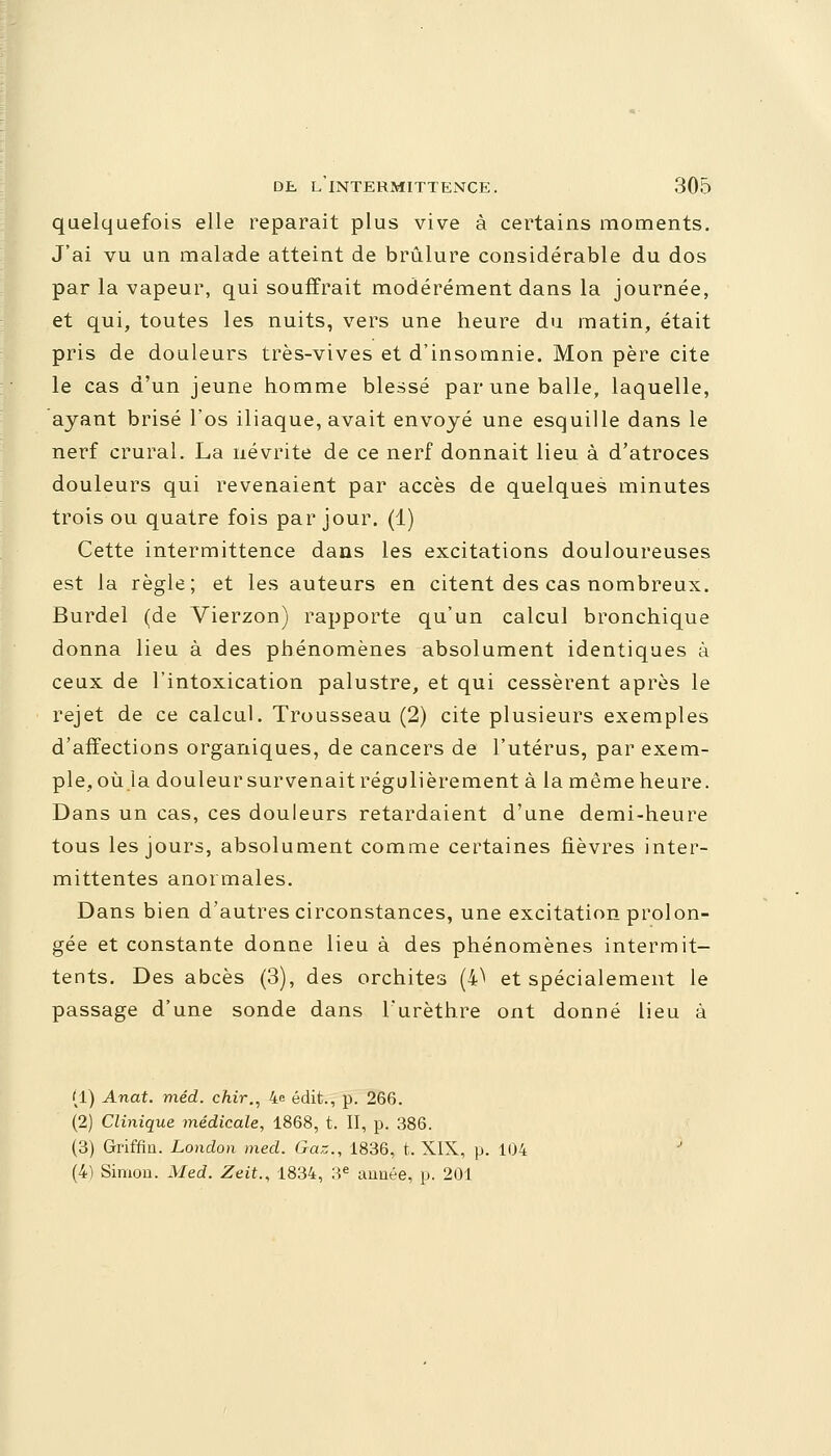 quelquefois elle reparait plus vive à certains moments. J'ai vu un malade atteint de brûlure considérable du dos par la vapeur, qui souffrait modérément dans la journée, et qui, toutes les nuits, vers une heure du matin, était pris de douleurs très-vives et d'insomnie. Mon père cite le cas d'un jeune homme blessé par une balle, laquelle, ayant brisé l'os iliaque, avait envoyé une esquille dans le nerf crural. La névrite de ce nerf donnait lieu à d'atroces douleurs qui revenaient par accès de quelques minutes trois ou quatre fois par jour. (1) Cette intermittence dans les excitations douloureuses est la règle; et les auteurs en citent des cas nombreux. Burdel (de Vierzon) rapporte qu'un calcul bronchique donna lieu à des phénomènes absolument identiques à ceux de l'intoxication palustre, et qui cessèrent après le rejet de ce calcul. Trousseau (2) cite plusieurs exemples d'affectious organiques, de cancers de l'utérus, par exem- ple, où la douleur survenait régulièrement à la même heure. Dans un cas, ces douleurs retardaient d'une demi-heure tous les jours, absolument comme certaines fièvres inter- mittentes anormales. Dans bien d'autres circonstances, une excitation prolon- gée et constante donne lieu à des phénomènes intermit- tents. Des abcès (3), des orchites (4^ et spécialement le passage d'une sonde dans l'urèthre ont donné lieu à (1) Anat. méd. chir., 4e édit., p. 266. (2) Clinique médicale, 1868, t. II, p. 386. (3) Griffin. London mecl. Gaz., 1836, t. XIX, p. 104 (4) Simon. Med. Zeit., 1834, 3e année, p. 201