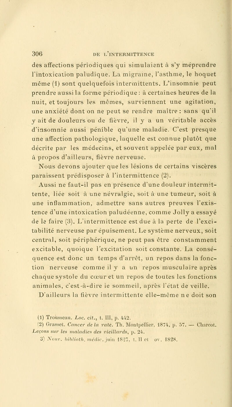 des affections périodiques qui simulaient à s'y méprendre l'intoxication paludique. La migraine, l'asthme, le hoquet même (1) sont quelquefois intermittents. L'insomnie peut prendre aussi la forme périodique : à certaines heures de la nuit, et toujours les mêmes, surviennent une agitation, une anxiété dont on ne peut se rendre maître : sans qu'il y ait de douleurs ou de fièvre, il y a un véritable accès d'insomnie aussi pénible qu'une maladie. C'est presque une affection pathologique, laquelle est connue plutôt que décrite par les médecins, et souvent appelée par eux, mal à propos d'ailleurs, fièvre nerveuse. Nous devons ajouter que les lésions de certains viscères paraissent prédisposer à l'intermittence (2). Aussi ne faut-il pas en présence d'une douleur intermit- tente, liée soit à une névralgie, soit à une tumeur, soit à une inflammation, admettre sans autres preuves l'exis- tence d'une intoxication paludéenne, comme Jolly a essayé de le faire (3). L'intermittence est due à la perte de l'exci- tabilité nerveuse par épuisement. Le système nerveux, soit centra], soit périphérique, ne peut pas être constamment excitable, quoique l'excitation soit constante. La consé- quence est donc un temps d'arrêt, un repos dans la fonc- tion nerveuse comme il y a un repos musculaire après chaque systole du cœur et un repos de toutes les fonctions animales, c'est-à-dire le sommeil, après l'état de veille. D'ailleurs la fièvre intermittente elle-même ne doit son (1) Trousseau. Loc. cit., t. III, p. 442. (2) Grasset. Cancer de la rate. Th. Montpellier. 1874, p. 57. — Çharcot. Leçons sur les maladies des vieillards, p. 24. 3) Ncuv. biblioth. médic, juin 1827, t. II et, ov. 1828.