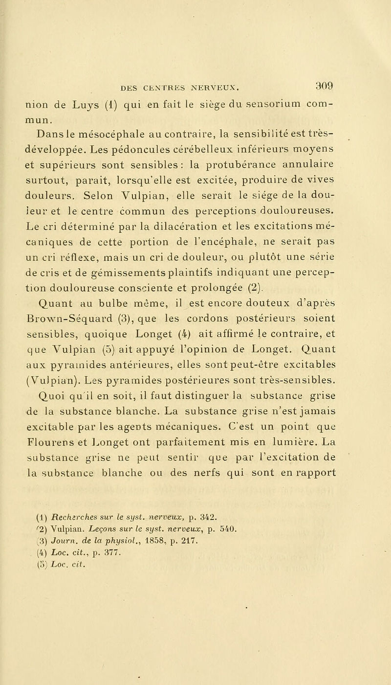 nion de Luys (1) qui en fait le siège du sensorium com- mun. Dans le mésocéphale au contraire, la sensibilité est très- développée. Les pédoncules cérébelleux inférieurs moyens et supérieurs sont sensibles : la protubérance annulaire surtout, parait, lorsqu'elle est excitée, produire de vives douleurs. Selon Vulpian, elle serait le siège de la dou- ieur et le centre commun des perceptions douloureuses. Le cri déterminé par la dilacération et les excitations mé- caniques de cette portion de l'encéphale, ne serait pas un cri réflexe, mais un cri de douleur, ou plutôt une série de cris et de gémissements plaintifs indiquant une percep- tion douloureuse consciente et prolongée (2). Quant au bulbe même, il est encore douteux d'après Brown-Séquard (3), que les cordons postérieurs soient sensibles, quoique Longet (4) ait affirmé le contraire, et que Vulpian (5) ait appuyé l'opinion de Longet. Quant aux pyramides antérieures, elles sont peut-être excitables (Vulpian). Les pyramides postérieures sont très-sensibles. Quoi qu'il en soit, il faut distinguer la substance grise de la substance blanche. La substance grise n'est jamais excitable par les agents mécaniques. C'est un point que Flourens et Longet ont parfaitement mis en lumière. La substance grise ne peut sentir que par l'excitation de la substance blanche ou des nerfs qui sont en rapport (1) Recherches sur le syst. nerveux, p. 342. '2) Vulpian. Leçons sur le syst. nerveux, p. 540. (3) Journ. de la physiol., 1858, p. 217. (4) Loc. cit., p. 377. (5) Loc. cit.