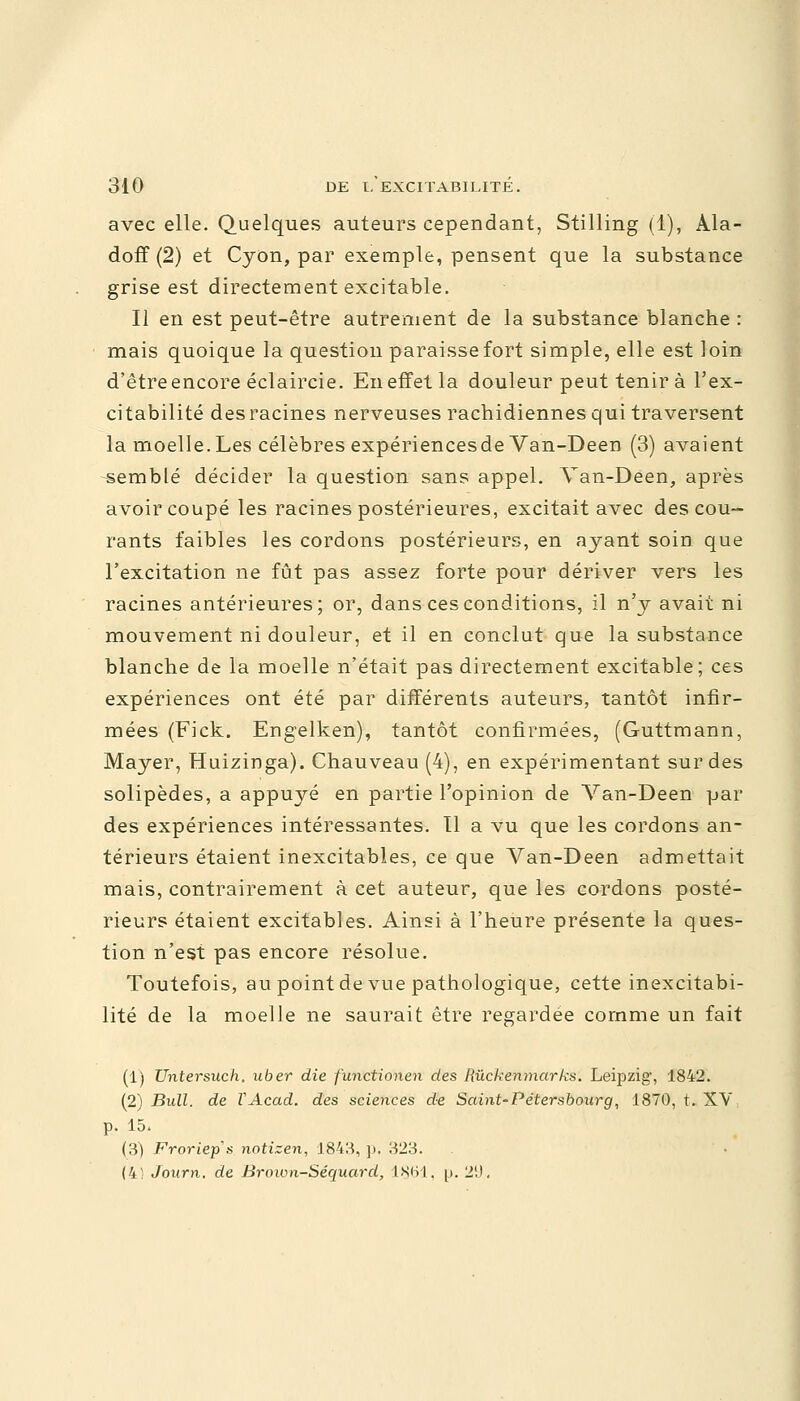 avec elle. Quelques auteurs cependant, Stilling (1), Ala- doff (2) et Cyon, par exemple, pensent que la substance grise est directement excitable. Il en est peut-être autrement de la substance blanche : mais quoique la question paraisse fort simple, elle est loin d'être encore éclaircie. En effet la douleur peut tenir à l'ex- citabilité des racines nerveuses rachidiennes qui traversent la moelle.Les célèbres expériencesde Van-Deen (3) avaient semblé décider la question sans appel. Van-Deen, après avoir coupé les racines postérieures, excitait avec des cou- rants faibles les cordons postérieurs, en ayant soin que l'excitation ne fût pas assez forte pour dériver vers les racines antérieures; or, dans ces conditions, il n'y avait ni mouvement ni douleur, et il en conclut que la substance blanche de la moelle n'était pas directement excitable; ces expériences ont été par différents auteurs, tantôt infir- mées (Fick. Engelken), tantôt confirmées, (Guttmann, Mayer, Huizinga). Chauveau (4), en expérimentant sur des solipèdes, a appuyé en partie l'opinion de Van-Deen par des expériences intéressantes. Il a vu que les cordons an- térieurs étaient inexcitables, ce que Van-Deen admettait mais, contrairement à cet auteur, que les cordons posté- rieurs étaient excitables. Ainsi à l'heure présente la ques- tion n'est pas encore résolue. Toutefois, au point de vue pathologique, cette inexcitabi- lité de la moelle ne saurait être regardée comme un fait (1) Untersuch. uber die functionen des Rùckenmarks. Leipzig, 1842. (2) Bull, de VAcad. des sciences de Saint-Pétersbourg, 1870, t. XV p. 15. (3) Froriep's notizen, 1843, p. 323. (4i Journ. de Brown-Séquard, 1861, p. 2'J.