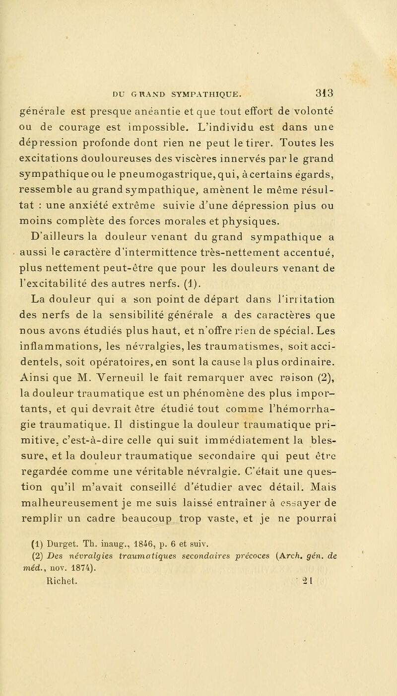 générale est presque anéantie et que tout effort de volonté ou de courage est impossible. L'individu est dans une dépression profonde dont rien ne peut le tirer. Toutes les excitations douloureuses des viscères innervés par le grand sympathique ou le pneumogastrique, qui, àcertains égards, ressemble au grand sympathique, amènent le même résul- tat : une anxiété extrême suivie d'une dépression plus ou moins complète des forces morales et physiques. D'ailleurs la douleur venant du grand sympathique a aussi le caractère d'intermittence très-nettement accentué, plus nettement peut-être que pour les douleurs venant de l'excitabilité des autres nerfs. (1). La douleur qui a son point de départ dans l'irritation des nerfs de la sensibilité générale a des caractères que nous avons étudiés plus haut, et n'offre rien de spécial. Les inflammations, les névralgies, les traumatismes, soit acci- dentels, soit opératoires, en sont la cause la plus ordinaire. Ainsi que M. Verneuil le fait remarquer avec raison (2), la douleur traumatique est un phénomène des plus impor- tants, et qui devrait être étudié tout comme l'hémorrha- gie traumatique. Il distingue la douleur traumatique pri- mitive, c'est-à-dire celle qui suit immédiatement la bles- sure, et la douleur traumatique secondaire qui peut être regardée comme une véritable névralgie. C'était une ques- tion qu'il m'avait conseillé d'étudier avec détail. Mais malheureusement je me suis laissé entraîner à essayer de remplir un cadre beaucoup trop vaste, et je ne pourrai (1) Durget. Th. inaug., 1846, p. 6 et suiv. (2) Des névralgies traumatiques secondaires précoces [Arch, gén. de méd., nov. 1874). Richet. ' 2 l