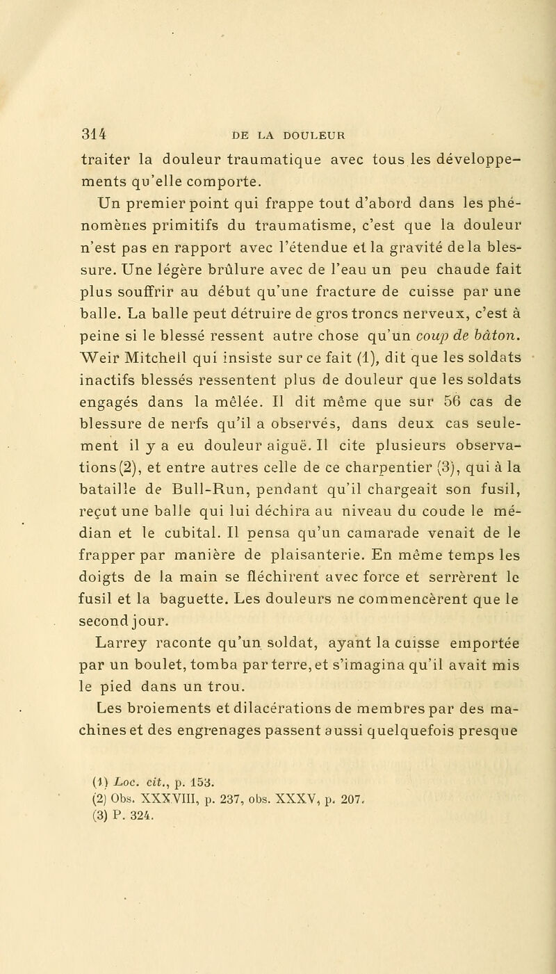 traiter la douleur traumatique avec tous les développe- ments qu'elle comporte. Un premier point qui frappe tout d'abord dans les phé- nomènes primitifs du traumatisme, c'est que la douleur n'est pas en rapport avec l'étendue et la gravité delà bles- sure. Une légère brûlure avec de l'eau un peu chaude fait plus souffrir au début qu'une fracture de cuisse par une balle. La balle peut détruire de gros troncs nerveux, c'est à peine si le blessé ressent autre chose qu'un coup de bâton. Weir Mitcheil qui insiste sur ce fait (1), dit que les soldats inactifs blessés ressentent plus de douleur que les soldats engagés dans la mêlée. Il dit même que sur 56 cas de blessure de nerfs qu'il a observés, dans deux cas seule- ment il y a eu douleur aiguë. Il cite plusieurs observa- tions (2), et entre autres celle de ce charpentier (3), qui à la bataille de Bull-Run, pendant qu'il chargeait son fusil, reçut une balle qui lui déchira au niveau du coude le mé- dian et le cubital. Il pensa qu'un camarade venait de le frapper par manière de plaisanterie. En même temps les doigts de la main se fléchirent avec force et serrèrent le fusil et la baguette. Les douleurs ne commencèrent que le second jour. Larrey raconte qu'un soldat, ayant la cuisse emportée par un boulet, tomba par terre, et s'imagina qu'il avait mis le pied dans un trou. Les broiements etdilacérations de membres par des ma- chines et des engrenages passent aussi quelquefois presque (1) Loc. cit., p. 153. (2J Obs. XXXVIII, p. 237, obs. XXXV, p. 207, (3) P. 324.