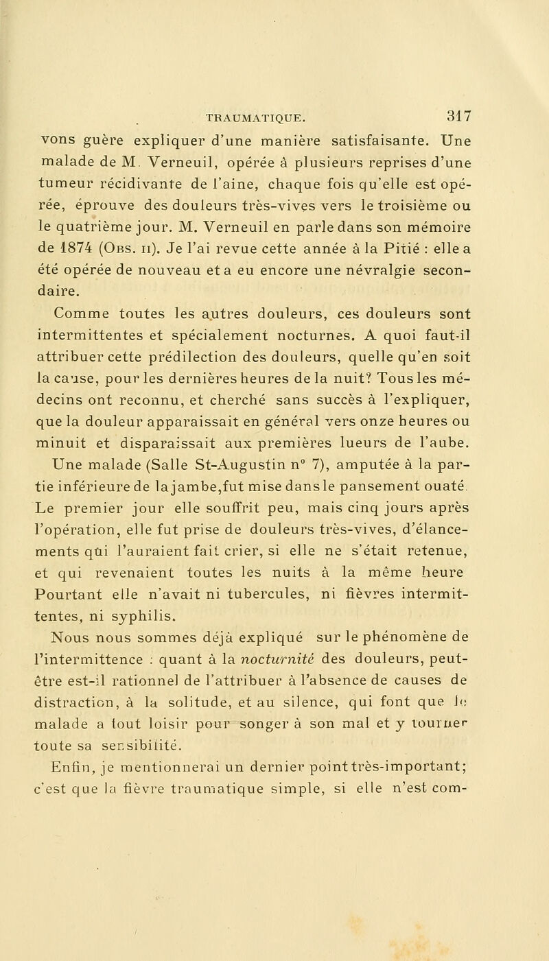 vons guère expliquer d'une manière satisfaisante. Une malade de M. Verneuil, opérée à plusieurs reprises d'une tumeur récidivante de l'aine, chaque fois qu'elle est opé- rée, éprouve des douleurs très-vives vers le troisième ou le quatrième jour. M. Verneuil en parle dans son mémoire de 1874 (Obs. ii). Je l'ai revue cette année à la Pitié : elle a été opérée de nouveau et a eu encore une névralgie secon- daire. Comme toutes les autres douleurs, ces douleurs sont intermittentes et spécialement nocturnes. A quoi faut-il attribuer cette prédilection des douleurs, quelle qu'en soit la cause, pour les dernières heures delà nuit? Tous les mé- decins ont reconnu, et cherché sans succès à l'expliquer, que la douleur apparaissait en général vers onze heures ou minuit et disparaissait aux premières lueurs de l'aube. Une malade (Salle St-Augustin n° 7), amputée à la par- tie inférieure de la jambe,fut mise dans le pansement ouaté. Le premier jour elle souffrit peu, mais cinq jours après l'opération, elle fut prise de douleurs très-vives, d'élance- ments qui l'auraient fait crier, si elle ne s'était retenue, et qui revenaient toutes les nuits à la même heure Pourtant elle n'avait ni tubercules, ni fièvres intermit- tentes, ni syphilis. Nous nous sommes déjà expliqué sur le phénomène de l'intermittence : quant à la nocturnité des douleurs, peut- être est-il rationne] de l'attribuer à l'absence de causes de distraction, à la solitude, et au silence, qui font que le malade a tout loisir pour songer à son mal et y tourner toute sa sensibilité. Enfin, je mentionnerai un dernier point très-important; c'est que la fièvre traumatique simple, si elle n'est com-