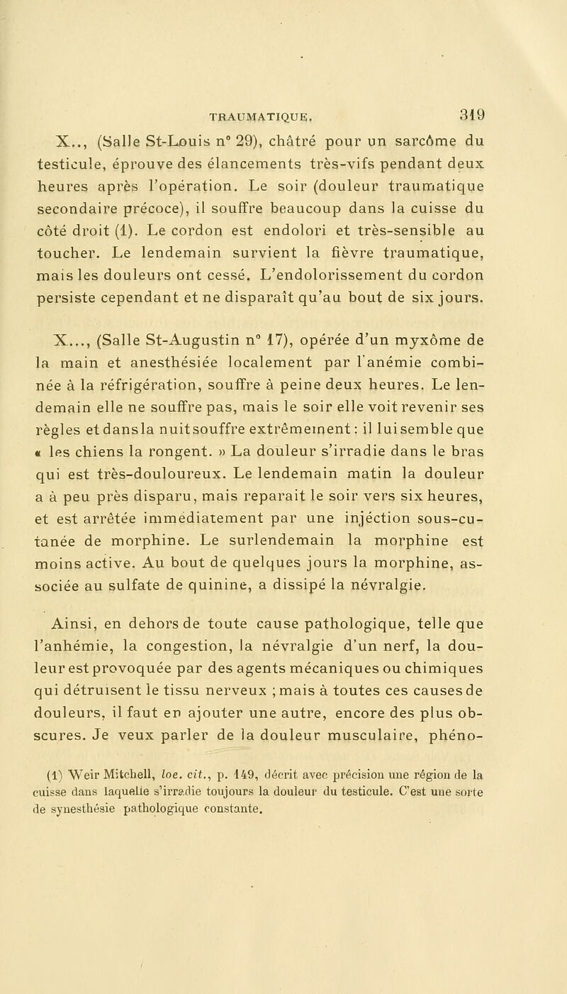 X.., (Salle St-Louis n° 29), châtré pour un sarcome du testicule, éprouve des élancements très-vifs pendant deux heures après l'opération. Le soir (douleur traumatique secondaire précoce), il souffre beaucoup dans la cuisse du côté droit (1). Le cordon est endolori et très-sensible au toucher. Le lendemain survient la fièvre traumatique, mais les douleurs ont cessé. L'endolorissement du cordon persiste cependant et ne disparaît qu'au bout de six jours. X..., (Salle St-Augustin n° 17), opérée d'un myxôme de la main et anesthésiée localement par l'anémie combi- née à la réfrigération, souffre à peine deux heures. Le len- demain elle ne souffre pas, mais le soir elle voit revenir ses règles et dansla nuitsouffre extrêmement : il luisemble que « les chiens la rongent. » La douleur s'irradie dans le bras qui est très-douloureux. Le lendemain matin la douleur a à peu près disparu, mais reparait le soir vers six heures, et est arrêtée immédiatement par une injection sous-cu- tanée de morphine. Le surlendemain la morphine est moins active. Au bout de quelques jours la morphine, as- sociée au sulfate de quinine, a dissipé la névralgie. Ainsi, en dehors de toute cause pathologique, telle que l'anhémie, la congestion, la névralgie d'un nerf, la dou- leur est provoquée par des agents mécaniques ou chimiques qui détruisent le tissu nerveux ; mais à toutes ces causes de douleurs, il faut en ajouter une autre, encore des plus ob- scures. Je veux parler de la douleur musculaire, phéno- (1) Weir Mitchell, loe. cit., p. 149, décrit avec précision une région de la cuisse dans laquelle s'irradie toujours la douleur du testicule. C'est une sorte de synesthésie pathologique constante.